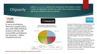 Oligopoly
http://www.economicsonline.co.uk/Business_economics/Cinema_case.html
Unlike a monopoly, where one corporation dominates a certain
market, an oligopoly consists of a select few companies having
significant influence over an industry.
In terms of exhibition,
there are currently (2011)
just under 4000 individual
screens in the UK, with
around 60% controlled by
the ‘big three’ - Odeon,
Cineworld and Vue.
In terms of market structure, the dominance of the
‘big three’ is strong evidence that the industry
is oligopolistic and highly concentrated, with a
three firm concentration ratio of 61%, with Odeon
on 23%, Cineworld on 21% and Vue with 17%
(2012). In terms of number of screens, the shares
are very similar. Dominance in the market is
sustained by extensive barriers to entry, of which
the single biggest is the extent of economies of
scale.
Extensive economies of scale increase the
minimum efficient scale for theatres which reduces
the ability of smaller independent cinemas to
compete with the larger chains. Large chains have
the power to obtain the rights to screen first-run
films and to do so at a lower average cost per
screening. The more screens in the chain, the lower
the unit cost of each screening.
 
