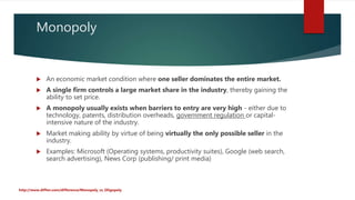 Monopoly
 An economic market condition where one seller dominates the entire market.
 A single firm controls a large market share in the industry, thereby gaining the
ability to set price.
 A monopoly usually exists when barriers to entry are very high - either due to
technology, patents, distribution overheads, government regulation or capital-
intensive nature of the industry.
 Market making ability by virtue of being virtually the only possible seller in the
industry.
 Examples: Microsoft (Operating systems, productivity suites), Google (web search,
search advertising), News Corp (publishing/ print media)
http://www.diffen.com/difference/Monopoly_vs_Oligopoly
 