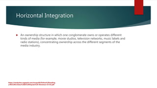 Horizontal Integration
 An ownership structure in which one conglomerate owns or operates different
kinds of media (for example, movie studios, television networks, music labels and
radio stations), concentrating ownership across the different segments of the
media industry.
https://studysites.sagepub.com/mcquail6/Online%20reading
s/9b%20Croteau%20&%20Hoynes%20-Devereux-Ch-02.pdf
 