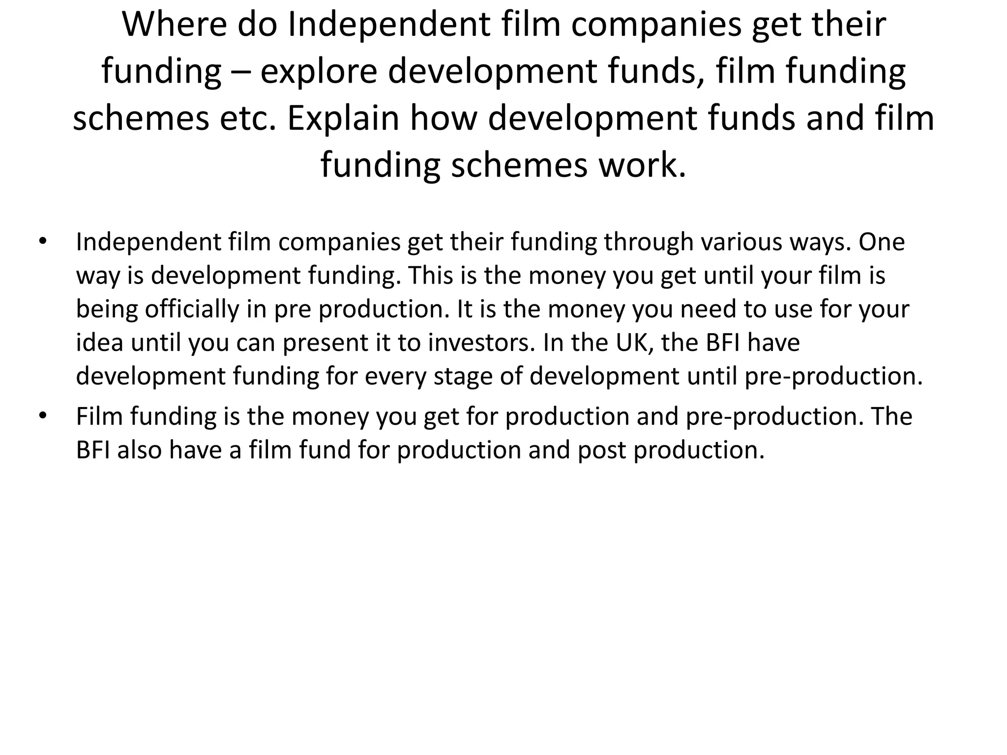 Where do Independent film companies get their
funding – explore development funds, film funding
schemes etc. Explain how development funds and film
funding schemes work.
• Independent film companies get their funding through various ways. One
way is development funding. This is the money you get until your film is
being officially in pre production. It is the money you need to use for your
idea until you can present it to investors. In the UK, the BFI have
development funding for every stage of development until pre-production.
• Film funding is the money you get for production and pre-production. The
BFI also have a film fund for production and post production.

 