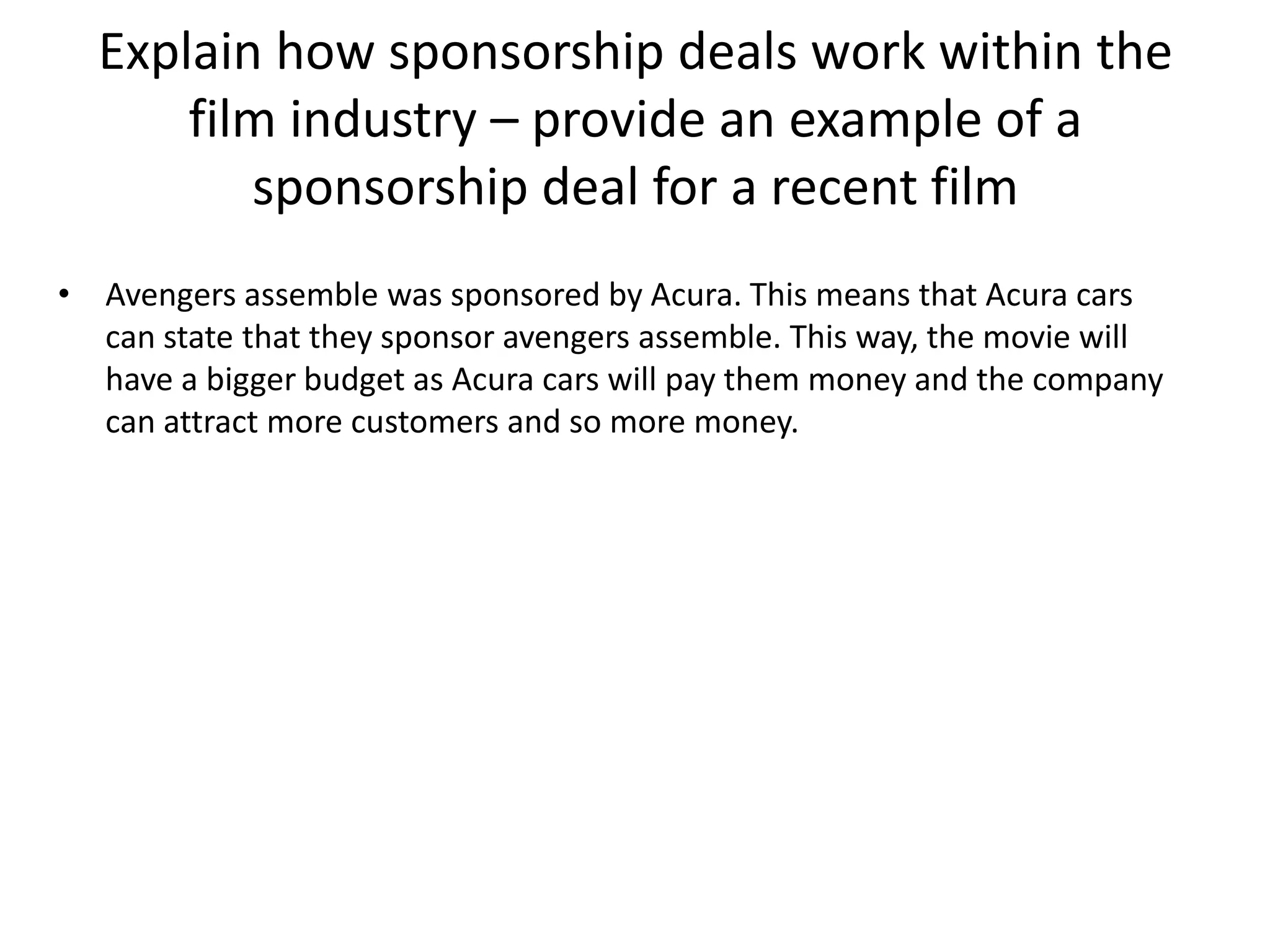 Explain how sponsorship deals work within the
film industry – provide an example of a
sponsorship deal for a recent film
• Avengers assemble was sponsored by Acura. This means that Acura cars
can state that they sponsor avengers assemble. This way, the movie will
have a bigger budget as Acura cars will pay them money and the company
can attract more customers and so more money.

 