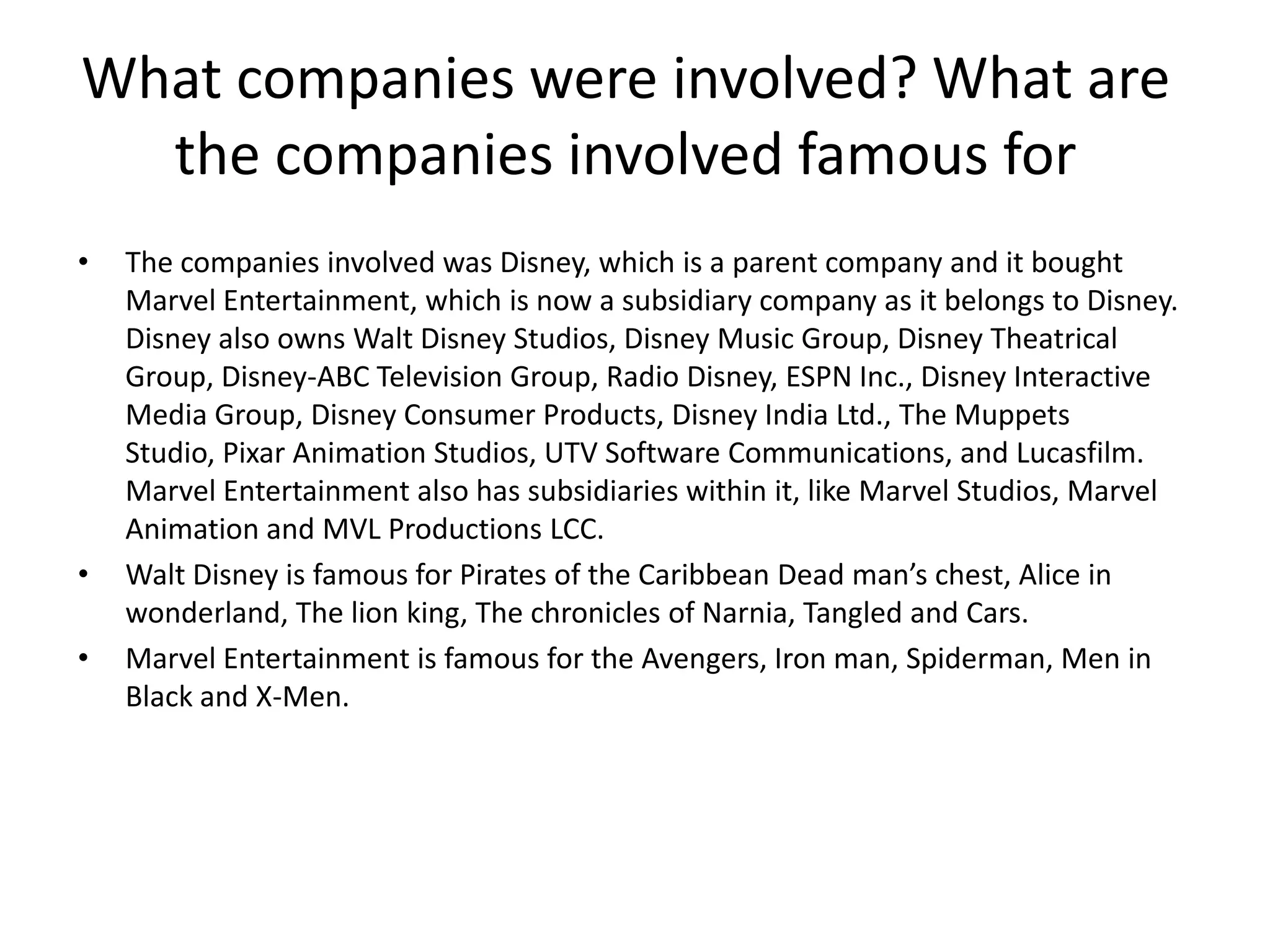 What companies were involved? What are
the companies involved famous for
•

•
•

The companies involved was Disney, which is a parent company and it bought
Marvel Entertainment, which is now a subsidiary company as it belongs to Disney.
Disney also owns Walt Disney Studios, Disney Music Group, Disney Theatrical
Group, Disney-ABC Television Group, Radio Disney, ESPN Inc., Disney Interactive
Media Group, Disney Consumer Products, Disney India Ltd., The Muppets
Studio, Pixar Animation Studios, UTV Software Communications, and Lucasfilm.
Marvel Entertainment also has subsidiaries within it, like Marvel Studios, Marvel
Animation and MVL Productions LCC.
Walt Disney is famous for Pirates of the Caribbean Dead man’s chest, Alice in
wonderland, The lion king, The chronicles of Narnia, Tangled and Cars.
Marvel Entertainment is famous for the Avengers, Iron man, Spiderman, Men in
Black and X-Men.

 