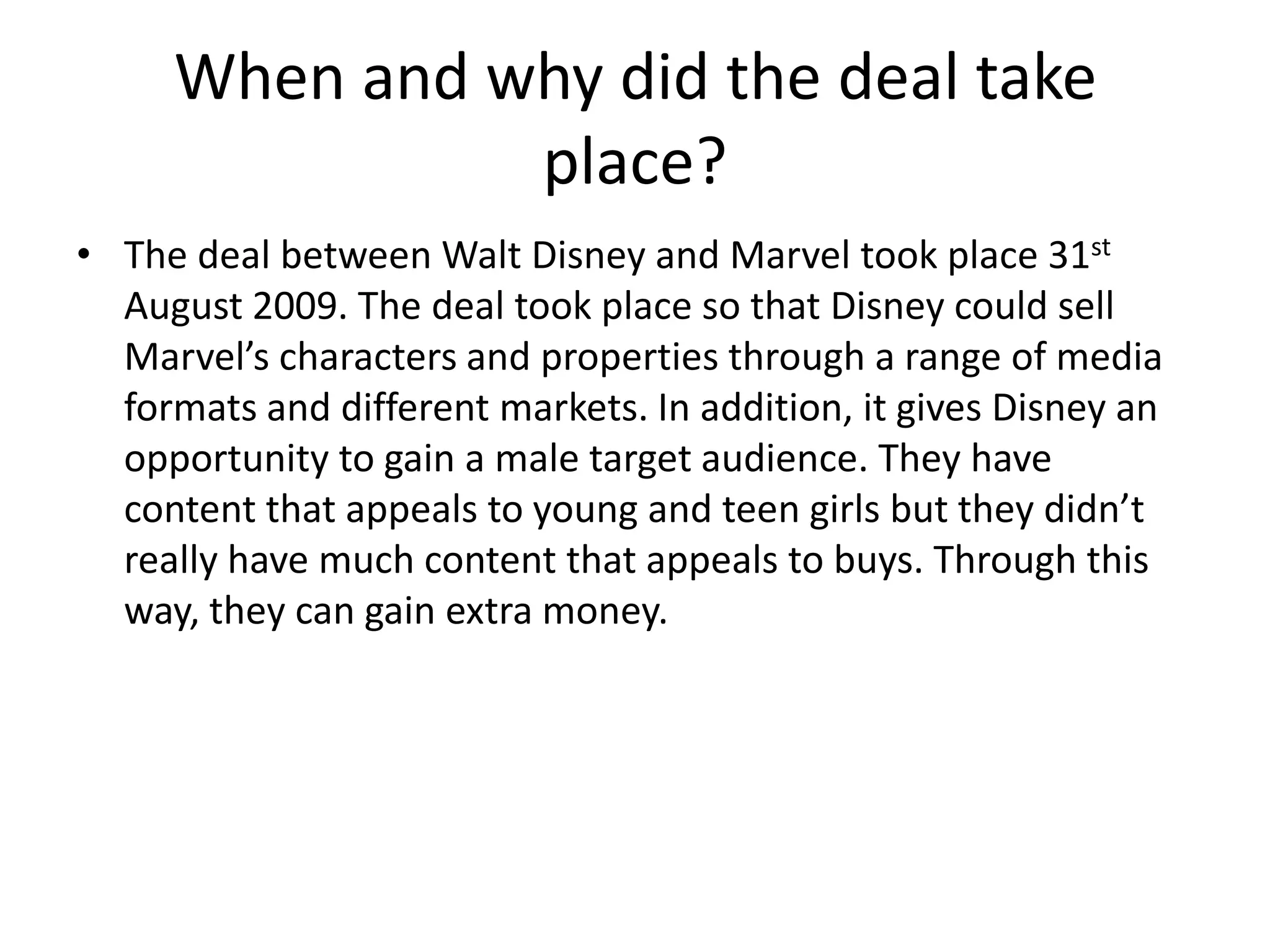 When and why did the deal take
place?
• The deal between Walt Disney and Marvel took place 31st
August 2009. The deal took place so that Disney could sell
Marvel’s characters and properties through a range of media
formats and different markets. In addition, it gives Disney an
opportunity to gain a male target audience. They have
content that appeals to young and teen girls but they didn’t
really have much content that appeals to buys. Through this
way, they can gain extra money.

 