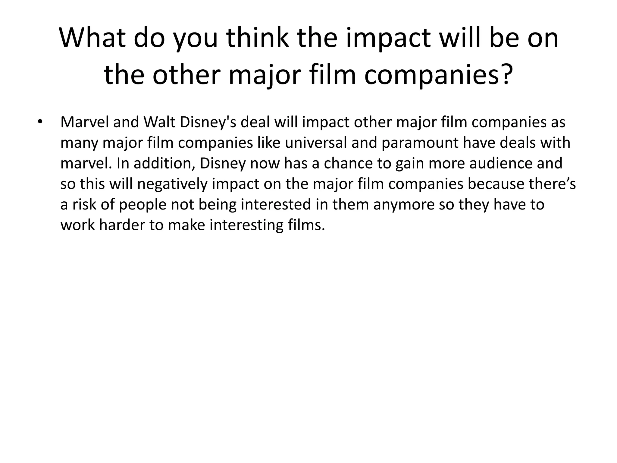 What do you think the impact will be on
the other major film companies?
• Marvel and Walt Disney's deal will impact other major film companies as
many major film companies like universal and paramount have deals with
marvel. In addition, Disney now has a chance to gain more audience and
so this will negatively impact on the major film companies because there’s
a risk of people not being interested in them anymore so they have to
work harder to make interesting films.

 