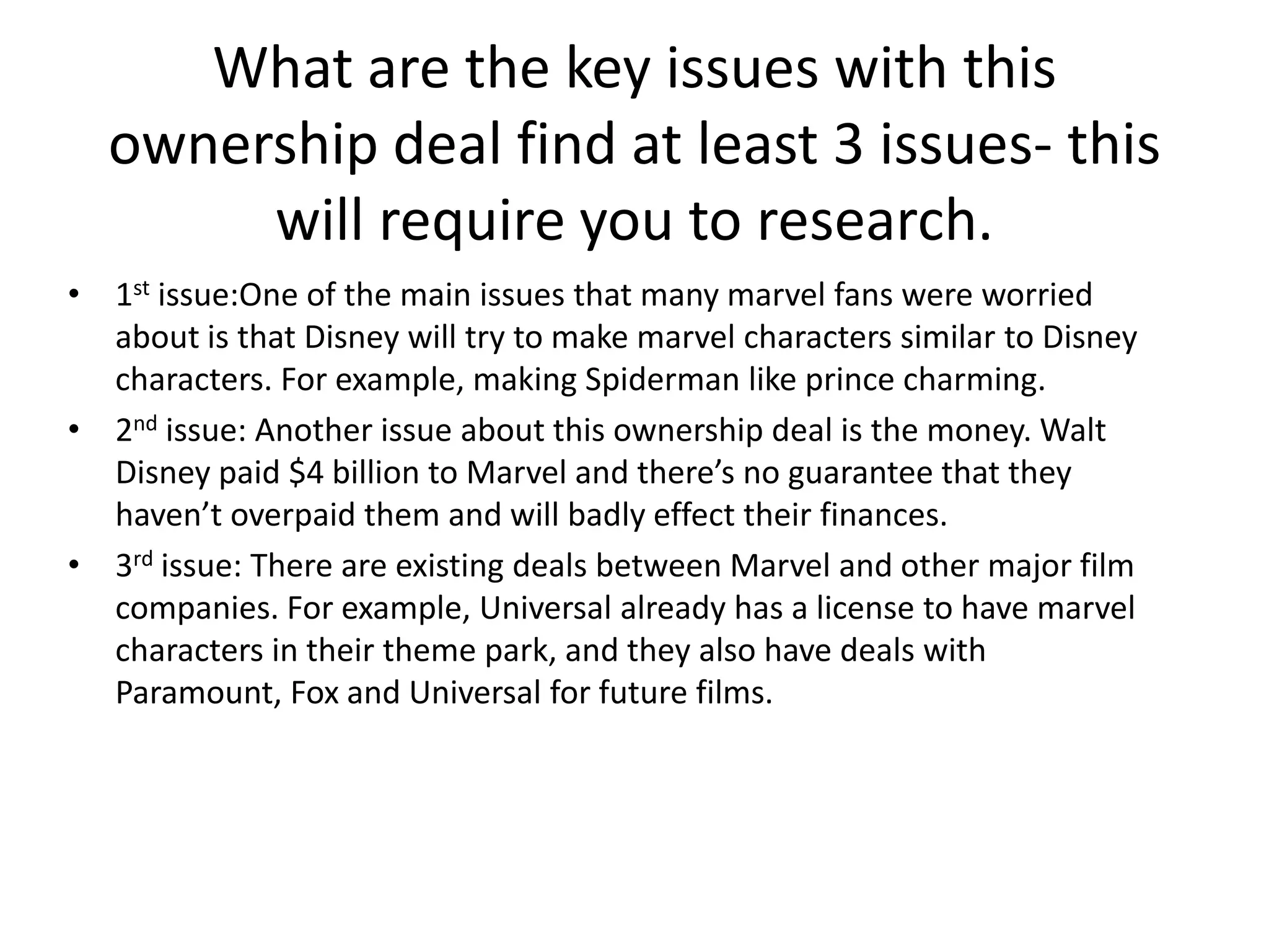 What are the key issues with this
ownership deal find at least 3 issues- this
will require you to research.
• 1st issue:One of the main issues that many marvel fans were worried
about is that Disney will try to make marvel characters similar to Disney
characters. For example, making Spiderman like prince charming.
• 2nd issue: Another issue about this ownership deal is the money. Walt
Disney paid $4 billion to Marvel and there’s no guarantee that they
haven’t overpaid them and will badly effect their finances.
• 3rd issue: There are existing deals between Marvel and other major film
companies. For example, Universal already has a license to have marvel
characters in their theme park, and they also have deals with
Paramount, Fox and Universal for future films.

 