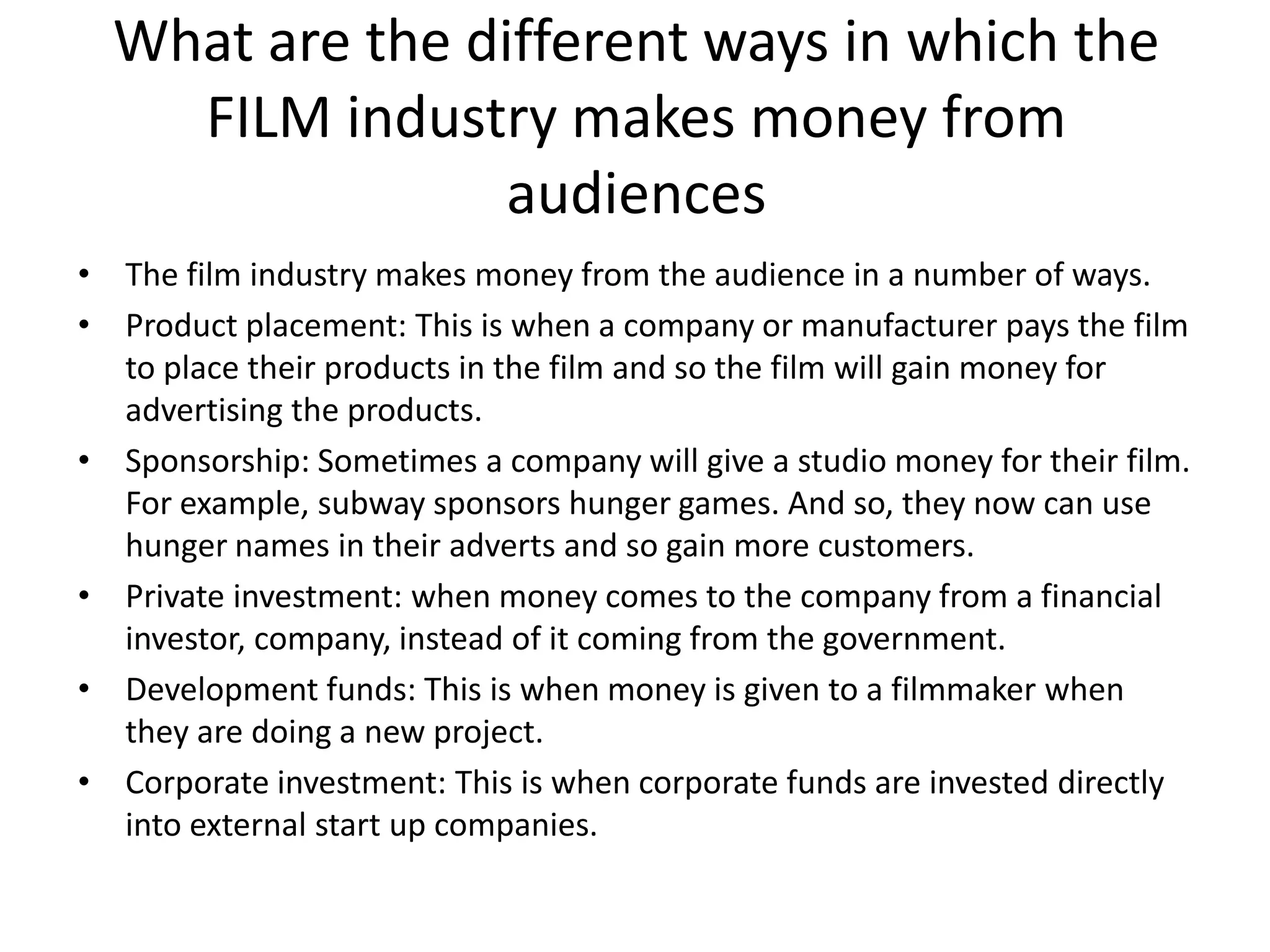 What are the different ways in which the
FILM industry makes money from
audiences
• The film industry makes money from the audience in a number of ways.
• Product placement: This is when a company or manufacturer pays the film
to place their products in the film and so the film will gain money for
advertising the products.
• Sponsorship: Sometimes a company will give a studio money for their film.
For example, subway sponsors hunger games. And so, they now can use
hunger names in their adverts and so gain more customers.
• Private investment: when money comes to the company from a financial
investor, company, instead of it coming from the government.
• Development funds: This is when money is given to a filmmaker when
they are doing a new project.
• Corporate investment: This is when corporate funds are invested directly
into external start up companies.

 