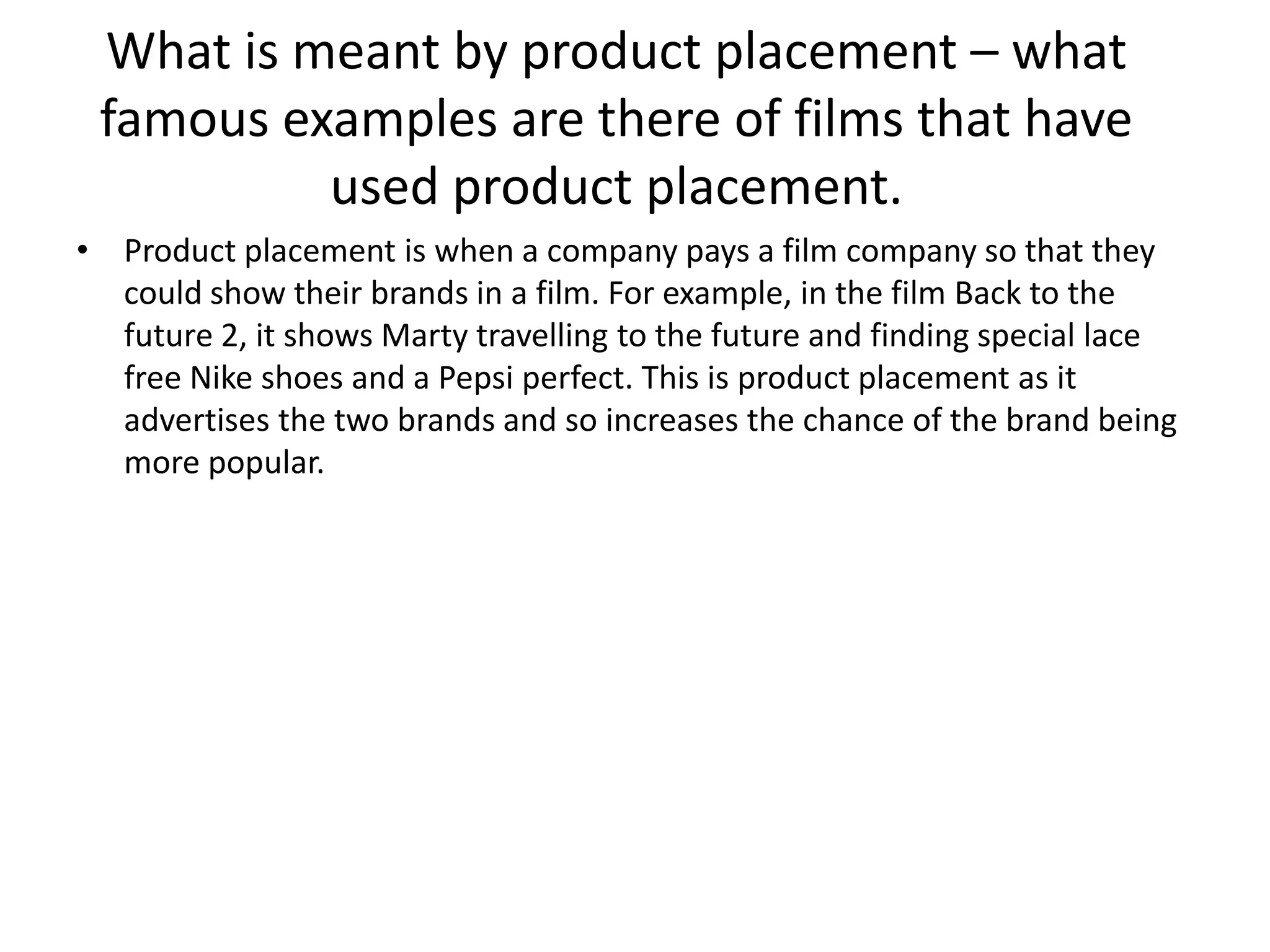 What is meant by product placement – what
famous examples are there of films that have
used product placement.
• Product placement is when a company pays a film company so that they
could show their brands in a film. For example, in the film Back to the
future 2, it shows Marty travelling to the future and finding special lace
free Nike shoes and a Pepsi perfect. This is product placement as it
advertises the two brands and so increases the chance of the brand being
more popular.

 
