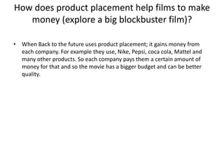 How does product placement help films to make
money (explore a big blockbuster film)?
• When Back to the future uses product placement; it gains money from
each company. For example they use, Nike, Pepsi, coca cola, Mattel and
many other products. So each company pays them a certain amount of
money for that and so the movie has a bigger budget and can be better
quality.

 