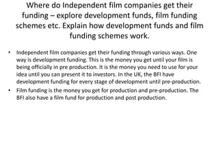 Where do Independent film companies get their
funding – explore development funds, film funding
schemes etc. Explain how development funds and film
funding schemes work.
• Independent film companies get their funding through various ways. One
way is development funding. This is the money you get until your film is
being officially in pre production. It is the money you need to use for your
idea until you can present it to investors. In the UK, the BFI have
development funding for every stage of development until pre-production.
• Film funding is the money you get for production and pre-production. The
BFI also have a film fund for production and post production.

 