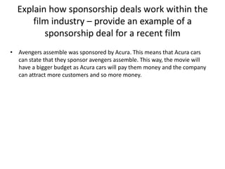 Explain how sponsorship deals work within the
film industry – provide an example of a
sponsorship deal for a recent film
• Avengers assemble was sponsored by Acura. This means that Acura cars
can state that they sponsor avengers assemble. This way, the movie will
have a bigger budget as Acura cars will pay them money and the company
can attract more customers and so more money.

 