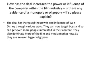 How has the deal increased the power or influence of
the company within the film industry – is there any
evidence of a monopoly or oligopoly – if so please
explain?
• The deal has increased the power and influence of Walt
Disney through various ways. They can now target boys and so
can get even more people interested in their content. They
also dominate more of the film and media market now. So
they are an even bigger oligopoly.

 