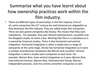 Summarise what you have learnt about
how ownership practices work within the
film industry.
• There are different types of ownerships in the film industry. First of
all, some companies like 21st century fox and Universal are oligopolies as
they dominate the film industry. They are called major film companies.
There are also parent companies like Disney. This means that they own
subsidiaries. For example, they own Marvel entertainment, Lucasfilm and
the Muppets studio, to name a few. Working title films is a subsidiary as it
is owned by Universal studios. There is also horizontal and vertical
integration. Horizontal integration is when a studio owns a range of
companies at the same stage. Disney has horizontal integration as it owns
a number of production companies like Marvel and Lucasfilm. Vertical
Integration is when a studio owns companies at each level. For
example, Warner Bros. have vertical integration as it owns Warner Bros.
International Cinemas, Warner Bros. Entertainment Group, Warner
Independent pictures, new line cinema and other companies as well.

 