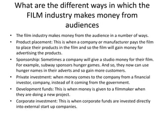 What are the different ways in which the
FILM industry makes money from
audiences
• The film industry makes money from the audience in a number of ways.
• Product placement: This is when a company or manufacturer pays the film
to place their products in the film and so the film will gain money for
advertising the products.
• Sponsorship: Sometimes a company will give a studio money for their film.
For example, subway sponsors hunger games. And so, they now can use
hunger names in their adverts and so gain more customers.
• Private investment: when money comes to the company from a financial
investor, company, instead of it coming from the government.
• Development funds: This is when money is given to a filmmaker when
they are doing a new project.
• Corporate investment: This is when corporate funds are invested directly
into external start up companies.

 
