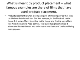 What is meant by product placement – what
famous examples are there of films that have
used product placement.
• Product placement is when a company pays a film company so that they
could show their brands in a film. For example, in the film Back to the
future 2, it shows Marty travelling to the future and finding special lace
free Nike shoes and a Pepsi perfect. This is product placement as it
advertises the two brands and so increases the chance of the brand being
more popular.

 