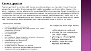 A camera operators is to record and catch stunning cinematic views to show and impress the viewers, the camera
operator has to do what the directors wants and will need to have good eye coordination to keep the actors in the
scene, a good camera operator will also need to have an idea of different camera shots at the right time and it must be
on schedule for shootings as being a camera operator you would also need to experiment with locations and different
colours to make the scene look good. As a camera operator you would need to be able to work flexible hours as you
would have a random working pattern due, when the director will need you to film any time any day also you need to
have a good relationship with other members of the crew and cast such as director, producer, cast and etc.…
Camera operator
To do this role, you will need to:
• Know how to operate the camera expertly
• Have good working knowledge of all camera systems, lenses, support
equipment and accessories
• Provide creative input
• Have artistic ability
• Be patient
• Have a good sense of visual composition, perspective and movement
• Have physical co-ordination and strength
• Combine creativity with technical skills
• Pay precise attention to detail
• Communicate effectively
• Be able to collaborate and work as part of a team
• Be diplomatic and sensitive when working with artists and crew
• Know about health and safety legislation and procedures
Your day-to-day duties might include:
• setting up camera equipment
• choosing the most suitable lenses
and camera angles
• planning and rehearsing shots
• following a camera script
• working closely with other
technical departments
 