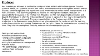 As a producer you will need to oversee the footage recorded and will need to have approval from the
producer weaver, as a producer it is also your role to be involved with the financing team and will need to
stick to a certain budget and have organisation skills. Producers have overall control on every aspect of a
film's production. They also bring together and approve the whole production team. Producers are
accountable for the success of the finished film. They steer the film from beginning to completion and
beyond. The Producer is often the first person to get involved in a project or they may be the agent style
Producer who focuses on the deal. The many responsibilities of the Producer span all four phases of
production. In the Development stage, Producers are often responsible for coming up with the idea for a
production or selecting a screenplay. Producers secure the rights, choose the screenwriter and story editing
team. They raise the development financing and supervise the development process.
Producer
Skills you will need to have:
•confidence in their own ability
•strong communication and people
•presentation and pitching
•strong time and resource management
•creative ability
•the ability to cope under pressure
•a strong head for figures
•leadership
To do this role, you will need to:
• Have experience of working in the film industry
• Have a good business sense
• Have a good understanding of finance
• Have good creative vision
• Be self-motivated
• Be good at problem-solving
• Understand the creative processes of filmmaking
• Be able to secure finance for the production
• Be able to prepare and control the production budget
• Have excellent communication skills
• Understand the relevant health and safety laws and procedures
 
