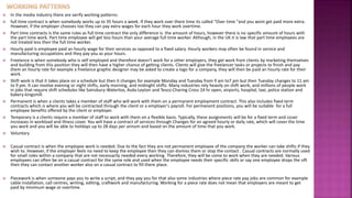  In the media industry there are verify working patterns:
 full time contract is when somebody works up to 35 hours a week. If they work over there time its called “Over time "and you wont get paid more extra.
However, if the employer chooses too they can pay extra wages for each hour they work overtime.
 Part time contracts is the same rules as full time contract the only difference is the amount of hours, however there is no specific amount of hours with
the part time work. Part time employee will get less hours than your average full time worker. Although, in the UK it is law that part time employees are
not treated less then the full time worker.
 Hourly paid is employee paid an hourly wage for their services as opposed to a fixed salary. Hourly workers may often be found in service and
manufacturing occupations and they pay you as your hours.
 Freelance is when somebody who is self employed and therefore doesn't work for a other employers, they get work from clients by marketing themselves
and building from this position they will then have a higher chance of getting clients. Clients will give the freelancer tasks or projects to finish and pay
them an hourly rate for example a freelance graphic designer may be asked to create a logo for a company, they will then be paid an hourly rate for their
work.
 Shift work is that it takes place on a schedule but then it changes for example Monday and Tuesday from 9 am to7 pm but then Tuesday changes to 11 am
to 9 pm. It can involve evening or night shifts, early morning, and midnight shifts. Many industries rely heavily on shift work, and millions of people work
in jobs that require shift schedules like Sainsbury-Waterloo, Asda-Leyton and Tesco-Charing Cross 24 hr open, airports, hospital, taxi, police station and
bakery-kingsmill.
 Permanent is when a clients takes a member of staff who will work with them on a permanent employment contract. This also includes fixed term
contracts which is where you will be contracted through the client or a employer's payroll. For permanent positions, you will be suitable for a full
employee benefits offered by the client or employer.
 Temporary is a clients require a member of staff to work with them on a flexible basis. Typically, these assignments will be for a fixed term and cover
increases in workload and illness cover. You will have a contract of services through Changes for an agreed hourly or daily rate, which will cover the time
you work and you will be able to holidays up to 28 days per annum and based on the amount of time that you work.
 Voluntary
 Casual contract is when the employee work is needed. Due to the fact they are not permanent employee of the company the worker can take shifts if they
wish to. However, if the employer feels no need to keep the employee then they can dismiss them or stop the contact . Casual contracts are normally used
for small roles within a company that are not necessarily needed every working. Therefore, they will be come to work when they are needed. Various
employees can often be on a casual contract for the same role and used when the employee needs their specific skills or say one employee drops the sift
then they can contact another worker also on a casual contract to fill there place.
 Piecework is when someone pays you to write a script, and they pay you for that also some industries where piece rate pay jobs are common for example
cable installation, call centres, writing, editing, craftwork and manufacturing. Working for a piece rate does not mean that employers are meant to get
paid by minimum wage or overtime.
 