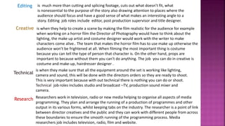Research
Editing
Creative
Technical
is when they help to create a scene by making the film realistic for the audience for example
when working on a horror film the Director of Photography would have to think about the
lighting, the make up artist and costume designer would work with the writer to make
characters come alive.. The team that makes the horror film has to use make up otherwise the
audience won’t be frightened at all. When filming the most important thing is costume
because you can tell the type of person that character is. On the other hand, props are
important to because without them you can’t do anything. The job you can do in creative is
costume and make-up, hairdresser designer .
is much more than cutting and splicing footage, cuts out what doesn’t fit, what
is nonessential to the purpose of the story also drawing attention to places where the
audience should focus and have a good sense of what makes an interesting angle to a
story. Editing job roles include editor, post production supervisor and title designer.
is when they make sure that all the equipment around the set is working like lighting,
camera and sound, this will be done with the directors orders so they are ready to shoot.
This is very important because with out technical there is nothing you can do or shoot.
Technical job roles includes studio and broadcast –TV, production sound mixer and
camera.
Researchers work in television, radio or new media helping to organise all aspects of media
programming. They plan and arrange the running of a production of programmes and other
output in its various forms, whilst keeping tabs on the industry. The researcher is a point of link
between director creatives and the public and they can work with different people from across
these boundaries to ensure the smooth running of the programming process. Media
researchers job includes television, radio, film and website.
 