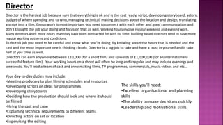Director
Director is the hardest job because sure that everything is ok and is the cast ready, script, developing storyboard, actors,
budget of where spending and to who, managing technical, making decisions about the location and design, translating
a script into a film, Group work is most important you need to connect with each other and good communication and
don’t thought the job your doing and focus on that as well. Working hours involve regular weekend and evening work.
Many directors work more hours than they have been contracted for with no time. Building based directors tend to have more
regular working patterns and conditions.
To do this job you need to be careful and know what you’re doing, by knowing about the hours that is needed and the
cast and the most important one is thinking clearly. Director is a big job to take and have a trust in yourself and it take
half of you time as well.
Directors can earn anywhere between £10,000 (for a short film) and upwards of £1,000,000 (for an internationally
successful feature film). Your working hours on a shoot will often be long and irregular and may include evenings and
weekends. You'll lead a team of cast and crew making films, TV programmes, commercials, music videos and etc...
Your day-to-day duties may include:
•Meeting producers to plan filming schedules and resources
•Developing scripts or ideas for programmes
•Developing storyboards
•Deciding how the production should look and where it should
be filmed
•Hiring the cast and crew
•Explaining technical requirements to different teams
•Directing actors on set or location
•Supervising the editing
The skills you'll need:
•Excellent organisational and planning
skills
•The ability to make decisions quickly
•Leadership and motivational skills
 