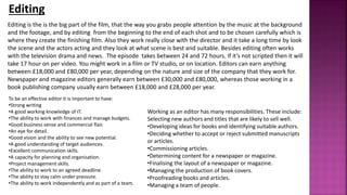 Editing
Editing is the is the big part of the film, that the way you grabs people attention by the music at the background
and the footage, and by editing from the beginning to the end of each shot and to be chosen carefully which is
where they create the finishing film. Also they work really close with the director and it take a long time by look
the scene and the actors acting and they look at what scene is best and suitable. Besides editing often works
with the television drama and news. The episode takes between 24 and 72 hours. If it’s not scripted then it will
take 17 hour on per video. You might work in a film or TV studio, or on location. Editors can earn anything
between £18,000 and £80,000 per year, depending on the nature and size of the company that they work for.
Newspaper and magazine editors generally earn between £30,000 and £80,000, whereas those working in a
book publishing company usually earn between £18,000 and £28,000 per year.
Working as an editor has many responsibilities. These include:
Selecting new authors and titles that are likely to sell well.
•Developing ideas for books and identifying suitable authors.
•Deciding whether to accept or reject submitted manuscripts
or articles.
•Commissioning articles.
•Determining content for a newspaper or magazine.
•Finalising the layout of a newspaper or magazine.
•Managing the production of book covers.
•Proofreading books and articles.
•Managing a team of people.
To be an effective editor it is important to have:
•Strong writing
•A good working knowledge of IT.
•The ability to work with finances and manage budgets.
•Good business sense and commercial flair.
•An eye for detail.
•Good vision and the ability to see new potential.
•A good understanding of target audiences.
•Excellent communication skills.
•A capacity for planning and organisation.
•Project management skills.
•The ability to work to an agreed deadline.
•The ability to stay calm under pressure.
•The ability to work independently and as part of a team.
 