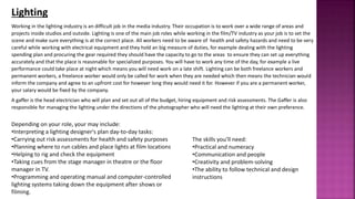 Working in the lighting industry is an difficult job in the media industry. Their occupation is to work over a wide range of areas and
projects inside studios and outside. Lighting is one of the main job roles while working in the film/TV industry as your job is to set the
scene and make sure everything is at the correct place. All workers need to be aware of health and safety hazards and need to be very
careful while working with electrical equipment and they hold an big measure of duties, for example dealing with the lighting
spending plan and procuring the gear required they should have the capacity to go to the areas to ensure they can set up everything
accurately and that the place is reasonable for specialized purposes. You will have to work any time of the day, for example a live
performance could take place at night which means you will need work on a late shift. Lighting can be both freelance workers and
permanent workers, a freelance worker would only be called for work when they are needed which then means the technician would
inform the company and agree to an upfront cost for however long they would need it for. However if you are a permanent worker,
your salary would be fixed by the company.
A gaffer is the head electrician who will plan and set out all of the budget, hiring equipment and risk assessments. The Gaffer is also
responsible for managing the lighting under the directions of the photographer who will need the lighting at their own preference.
Lighting
The skills you’ll need:
•Practical and numeracy
•Communication and people
•Creativity and problem-solving
•The ability to follow technical and design
instructions
Depending on your role, your may include:
•Interpreting a lighting designer's plan day-to-day tasks:
•Carrying out risk assessments for health and safety purposes
•Planning where to run cables and place lights at film locations
•Helping to rig and check the equipment
•Taking cues from the stage manager in theatre or the floor
manager in TV.
•Programming and operating manual and computer-controlled
lighting systems taking down the equipment after shows or
filming.
 