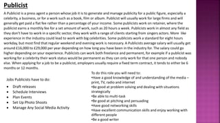 A Publicist is a press agent a person whose job it is to generate and manage publicity for a public figure, especially a
celebrity, a business, or for a work such as a book, film or album. Publicist will usually work for large firms and will
generally get paid a flat fee rather than a percentage of your income. Some publicists work on retainer, where the
publicist earns a monthly fee for a set amount of work, such as 20 hours a week. Publicists work in almost any field as
they don’t have to work in a specific sector, they work with a range of clients starting from singers actors. More like
experience in the industry could lead to work with big celebrities. Some publicists work a standard for eight hours
workday, but most find that regular weekend and evening work is necessary. A Publicists average salary will usually get
around £16,000 to £29,000 per year depending on how long you have been in the industry for. The salary could go
higher depending on your experience. Publicists can work both freelance and permanent, for example if a publicist was
working for a celebrity their work status would be permanent as they can only work for that one person and nobody
else. When applying for a job to be a publicist, employers usually require a fixed term contract, it tends to either be 6
months or 12 months.
Publicist
Jobs Publicists have to do:
 Draft releases
 Schedule Interviews
 Plan Events
 Set Up Photo Shoots
 Manage Any Social Media Activity
To do this role you will need to:
•Have a good knowledge of and understanding of the media –
print, TV, radio and internet
•Be good at problem solving and dealing with situations
strategically
•Be able to multi-task
•Be good at pitching and persuading
•Have good networking skills
•Have excellent communication skills and enjoy working with
different people
•Be a good writer
 