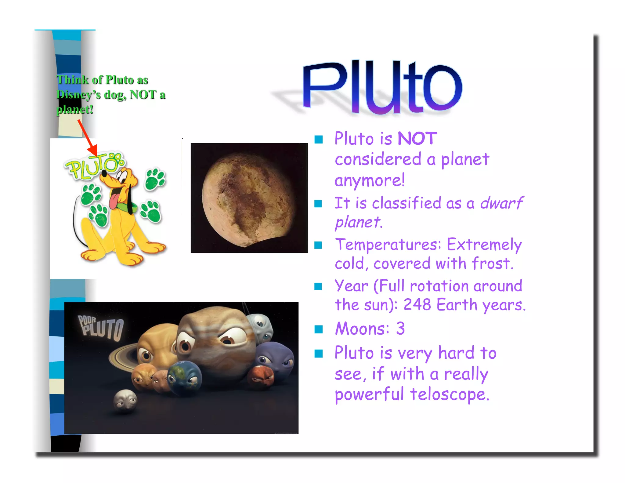   Pluto is NOT
considered a planet
anymore!
  It is classified as a dwarf
planet.
  Temperatures: Extremely
cold, covered with frost.
  Year (Full rotation around
the sun): 248 Earth years.
  Moons: 3
  Pluto is very hard to
see, if with a really
powerful teloscope.
 