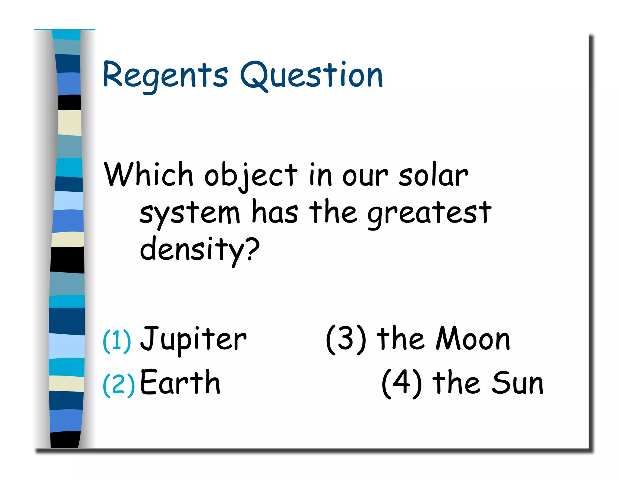 Regents Question
Which object in our solar
system has the greatest
density?
(1)  Jupiter (3) the Moon
(2) Earth (4) the Sun
 
