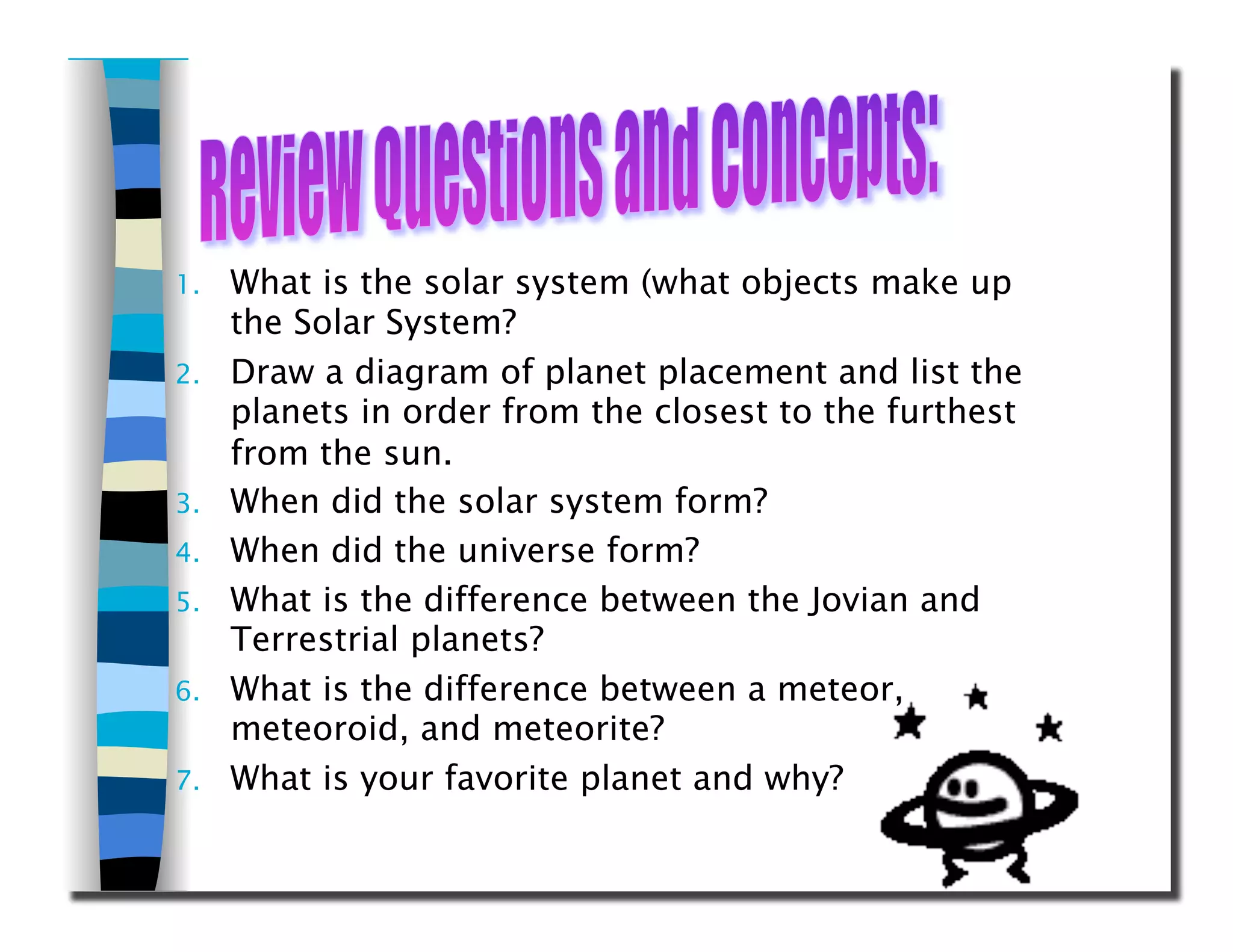 1.  What is the solar system (what objects make up
the Solar System?
2.  Draw a diagram of planet placement and list the
planets in order from the closest to the furthest
from the sun.
3.  When did the solar system form?
4.  When did the universe form?
5.  What is the difference between the Jovian and
Terrestrial planets?
6.  What is the difference between a meteor,
meteoroid, and meteorite?
7.  What is your favorite planet and why?
 