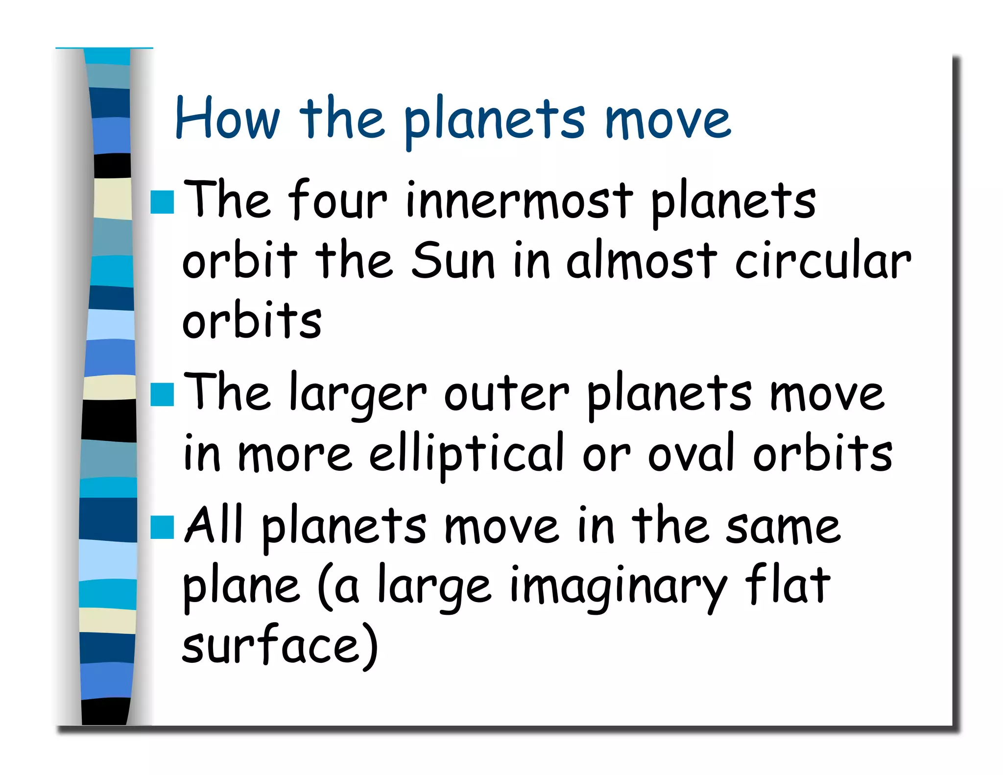 How the planets move
 The four innermost planets
orbit the Sun in almost circular
orbits
 The larger outer planets move
in more elliptical or oval orbits
 All planets move in the same
plane (a large imaginary flat
surface)
 