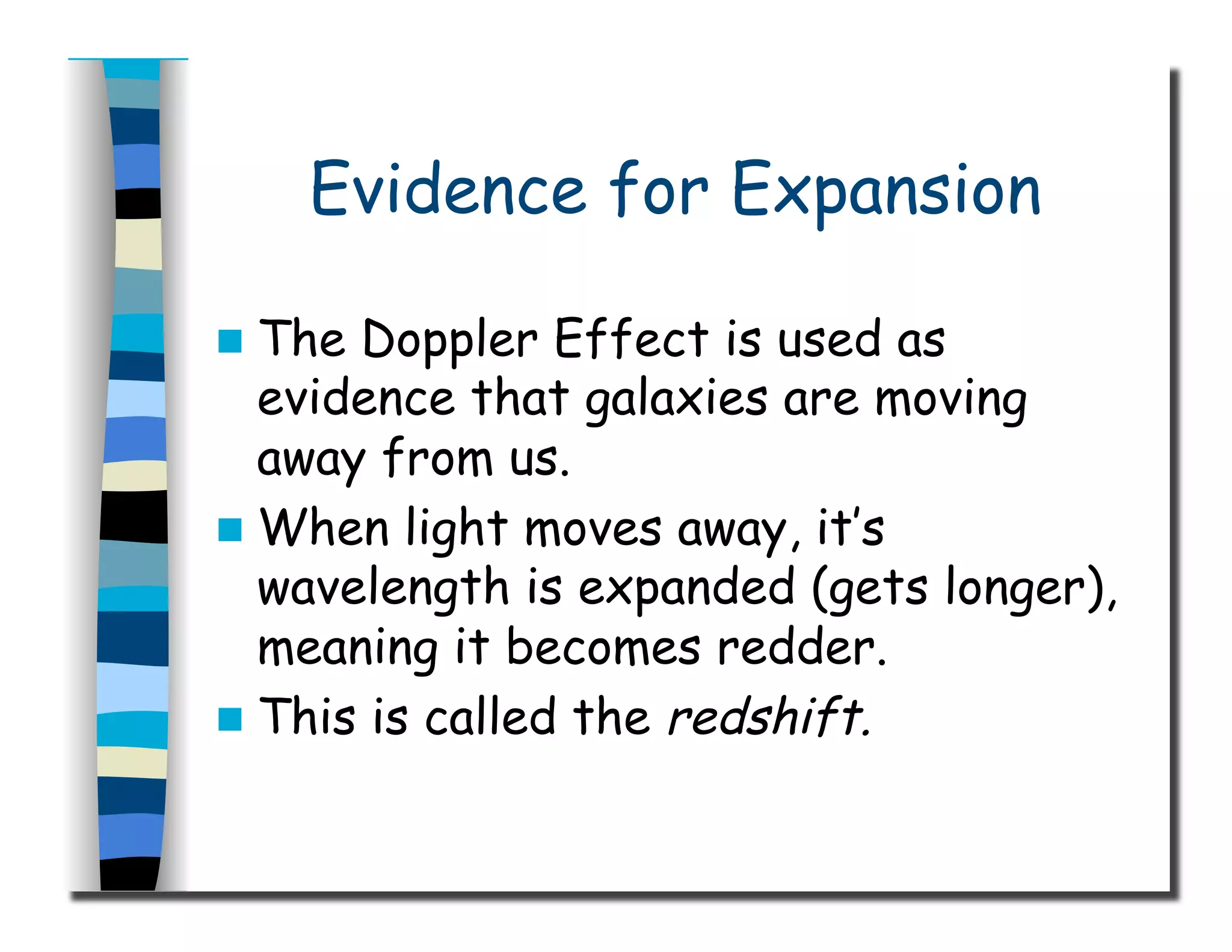 Evidence for Expansion
  The Doppler Effect is used as
evidence that galaxies are moving
away from us.
  When light moves away, it’s
wavelength is expanded (gets longer),
meaning it becomes redder.
  This is called the redshift.
 