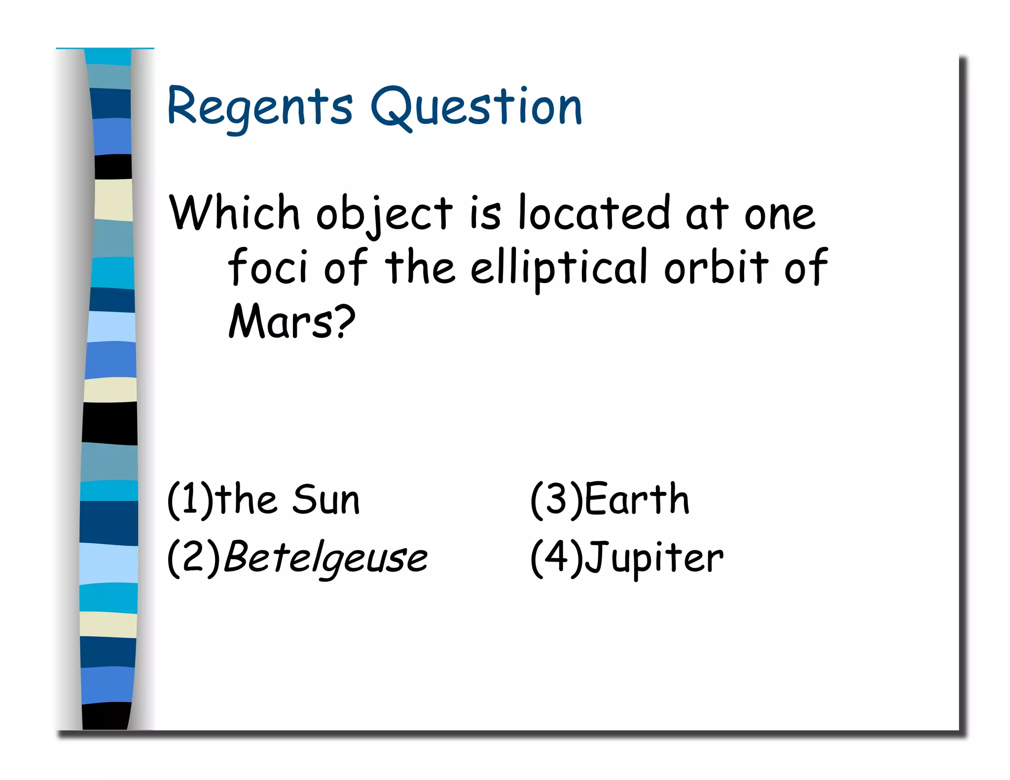 Regents Question
Which object is located at one
foci of the elliptical orbit of
Mars?
(1)the Sun (3)Earth
(2)Betelgeuse (4)Jupiter
 