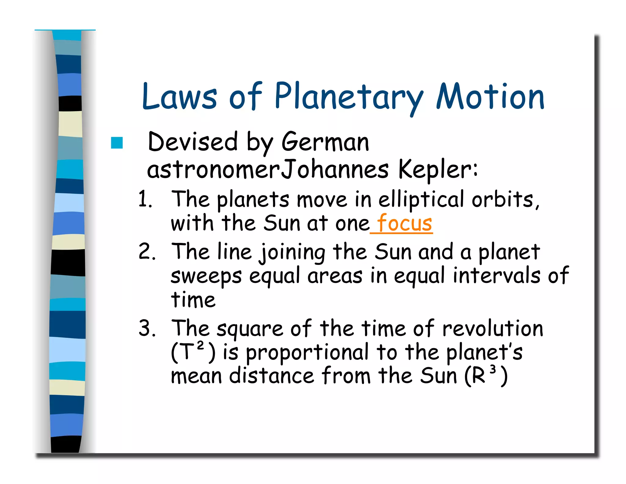 Laws of Planetary Motion
  Devised by German
astronomerJohannes Kepler:
1.  The planets move in elliptical orbits,
with the Sun at one focus
2.  The line joining the Sun and a planet
sweeps equal areas in equal intervals of
time
3.  The square of the time of revolution
(T²) is proportional to the planet’s
mean distance from the Sun (R³)
 