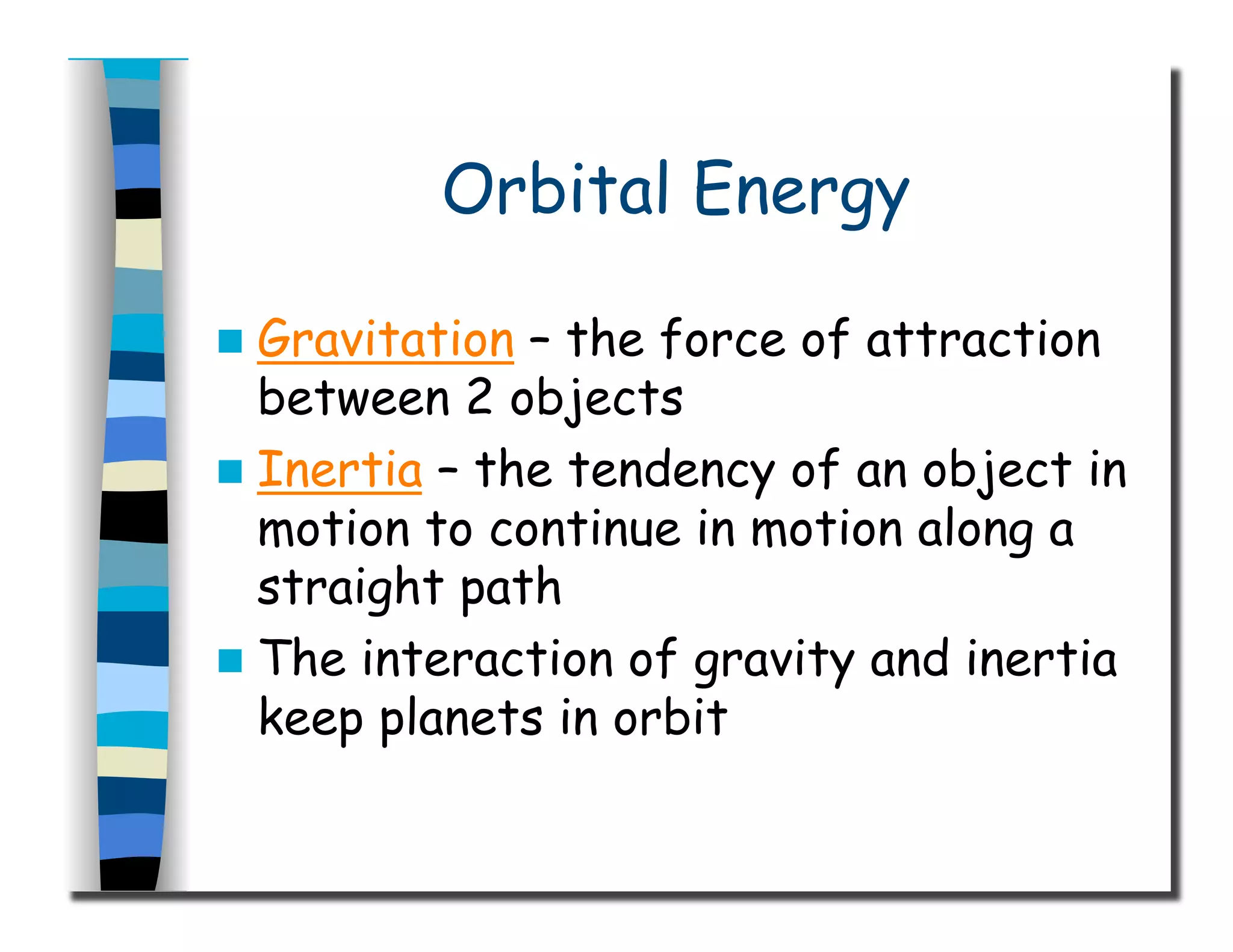 Orbital Energy
  Gravitation – the force of attraction
between 2 objects
  Inertia – the tendency of an object in
motion to continue in motion along a
straight path
  The interaction of gravity and inertia
keep planets in orbit
 