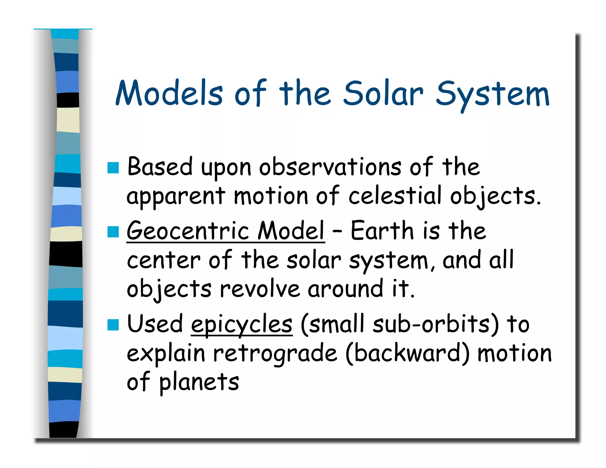 Models of the Solar System
  Based upon observations of the
apparent motion of celestial objects.
  Geocentric Model – Earth is the
center of the solar system, and all
objects revolve around it.
  Used epicycles (small sub-orbits) to
explain retrograde (backward) motion
of planets
 