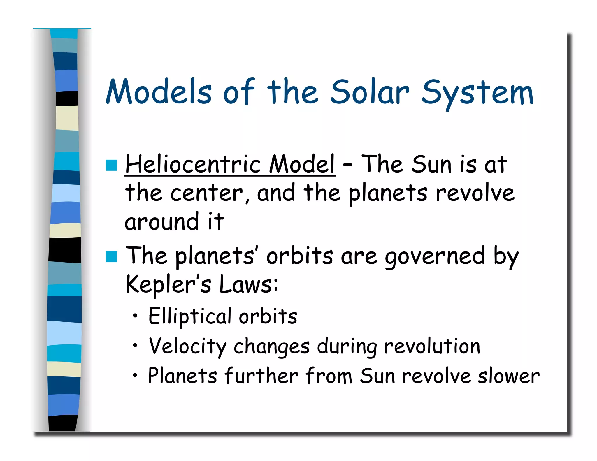 Models of the Solar System
  Heliocentric Model – The Sun is at
the center, and the planets revolve
around it
  The planets’ orbits are governed by
Kepler’s Laws:
•  Elliptical orbits
•  Velocity changes during revolution
•  Planets further from Sun revolve slower
 