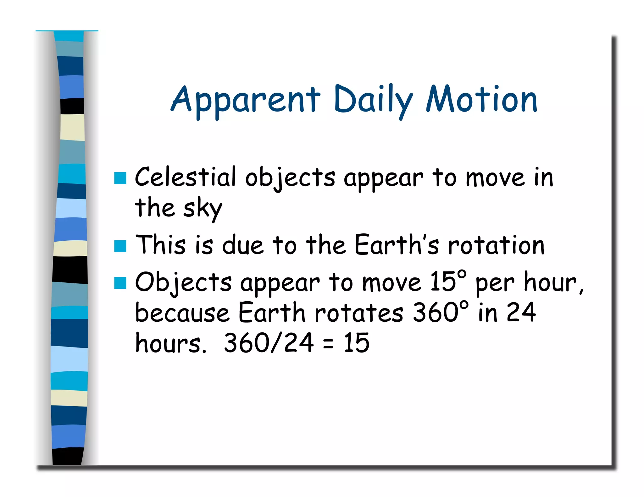 Apparent Daily Motion
  Celestial objects appear to move in
the sky
  This is due to the Earth’s rotation
  Objects appear to move 15° per hour,
because Earth rotates 360° in 24
hours. 360/24 = 15
 