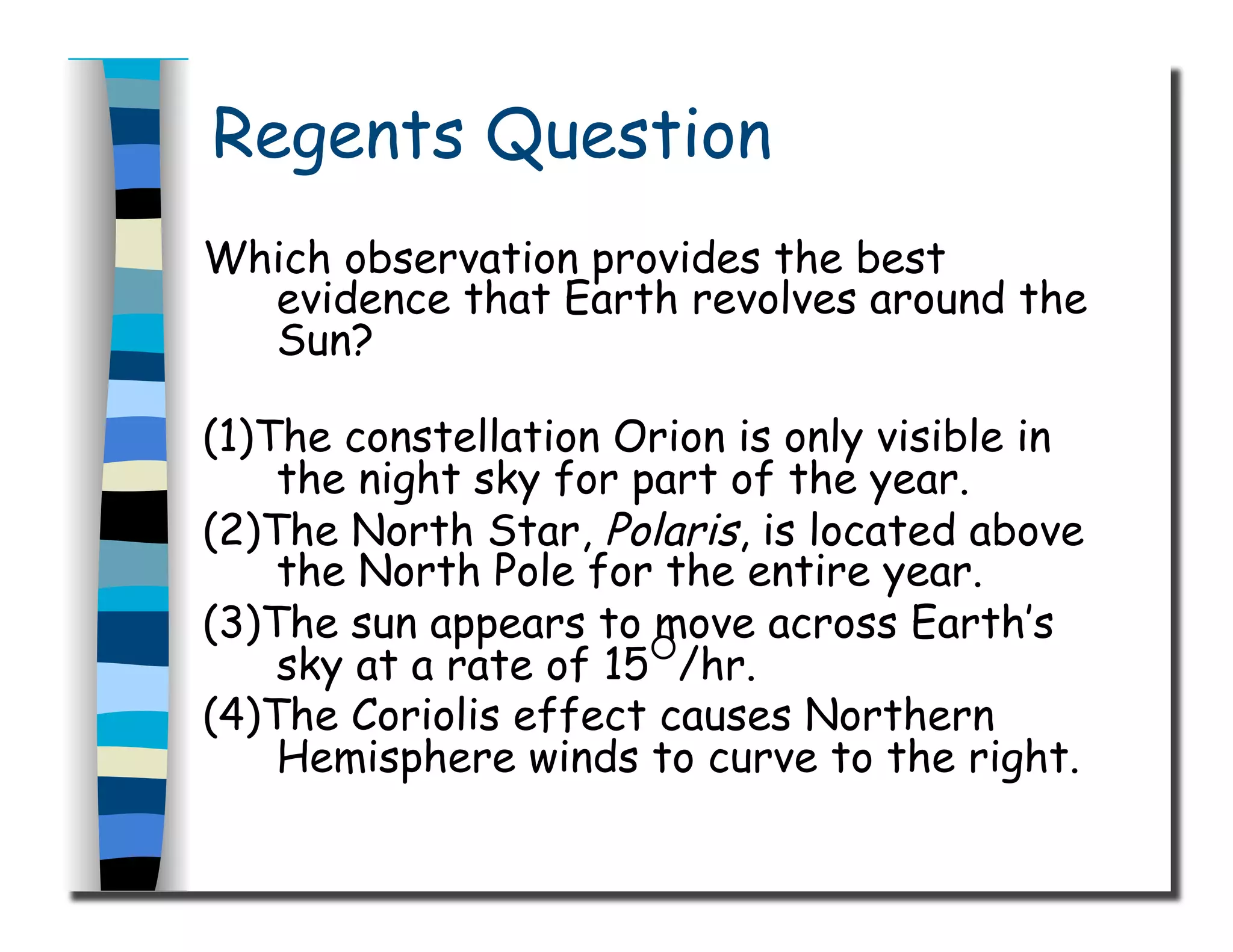 Regents Question
Which observation provides the best
evidence that Earth revolves around the
Sun?
(1)The constellation Orion is only visible in
the night sky for part of the year.
(2)The North Star, Polaris, is located above
the North Pole for the entire year.
(3)The sun appears to move across Earth’s
sky at a rate of 15○
/hr.
(4)The Coriolis effect causes Northern
Hemisphere winds to curve to the right.
 