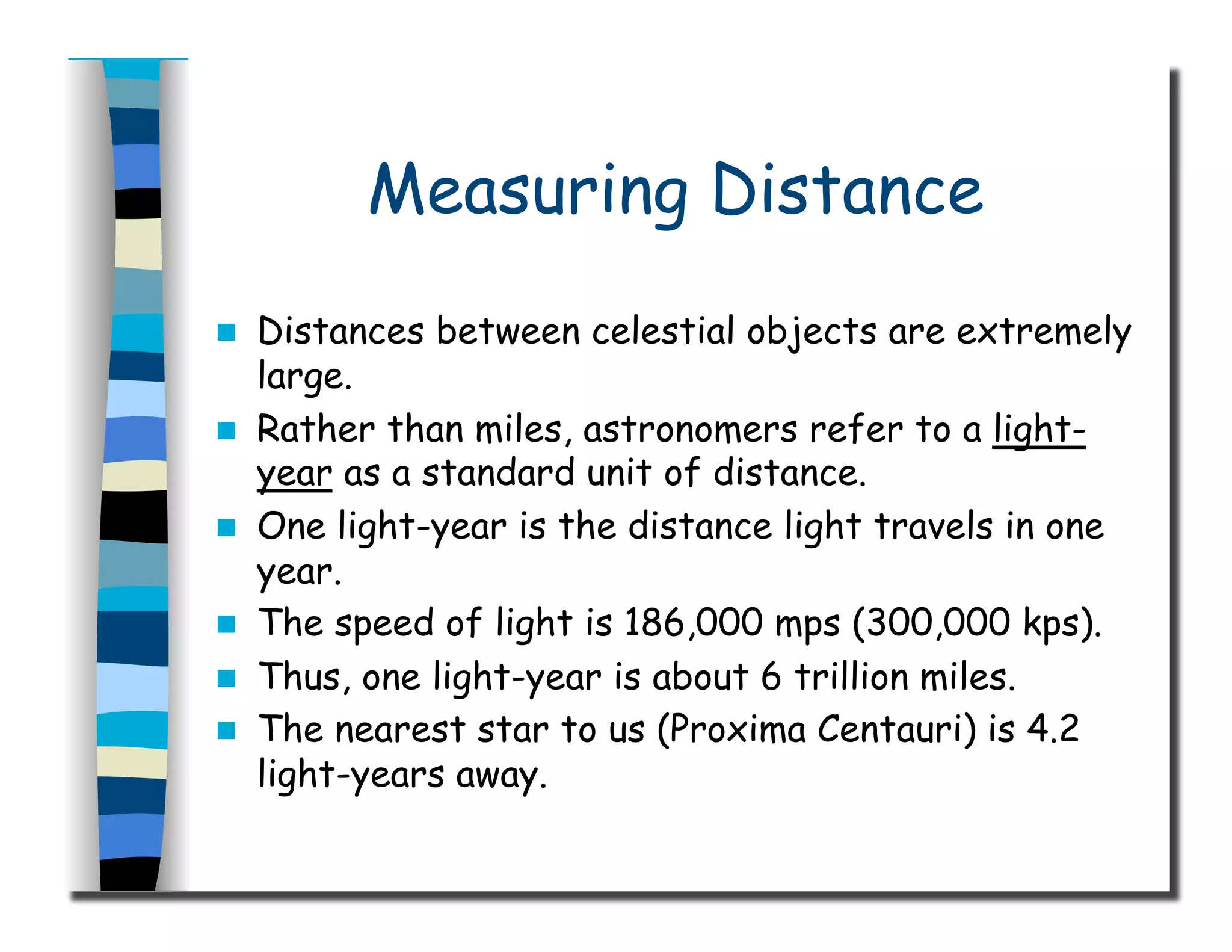 Measuring Distance
  Distances between celestial objects are extremely
large.
  Rather than miles, astronomers refer to a light-
year as a standard unit of distance.
  One light-year is the distance light travels in one
year.
  The speed of light is 186,000 mps (300,000 kps).
  Thus, one light-year is about 6 trillion miles.
  The nearest star to us (Proxima Centauri) is 4.2
light-years away.
 