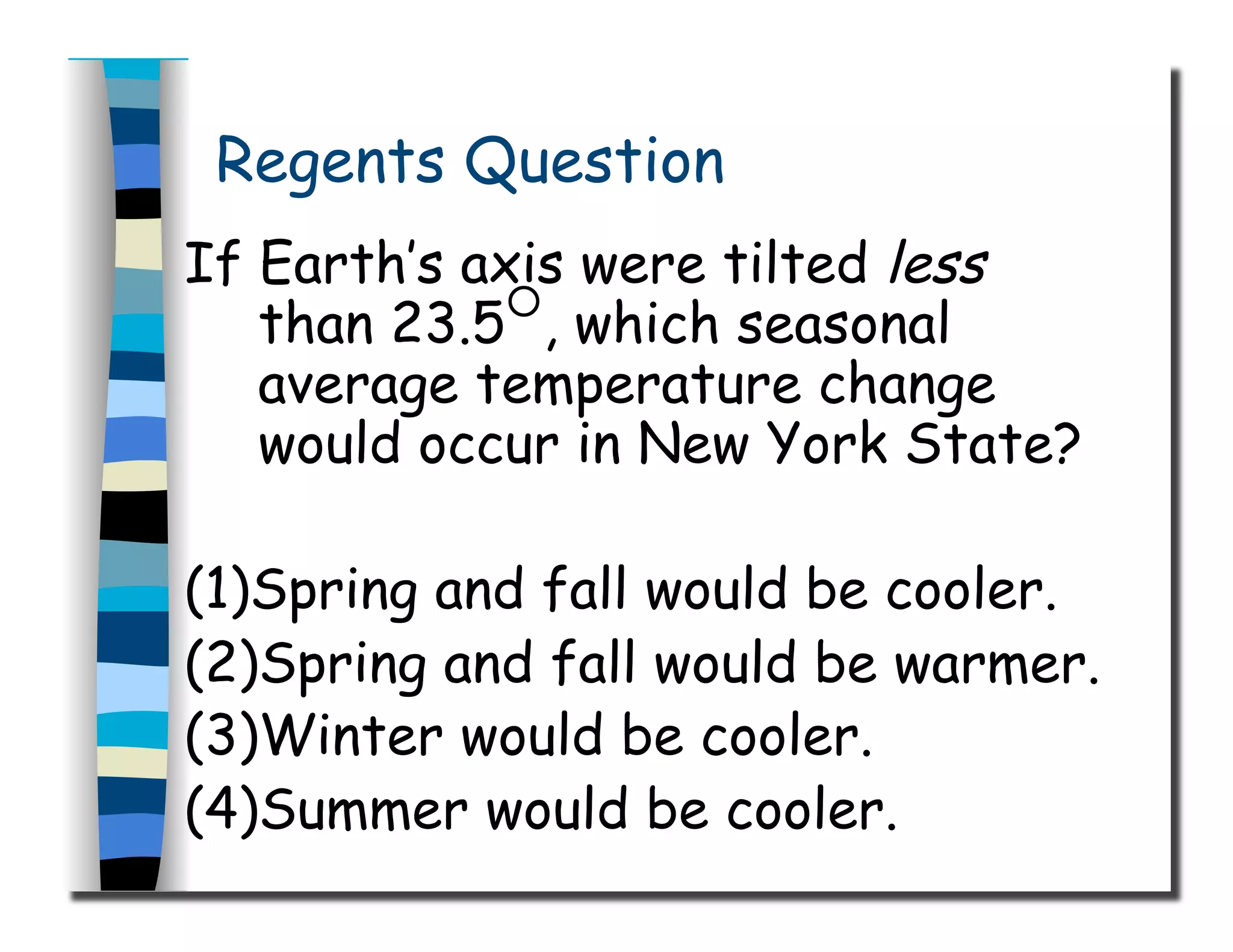 Regents Question
If Earth’s axis were tilted less
than 23.5
○
, which seasonal
average temperature change
would occur in New York State?
(1)Spring and fall would be cooler.
(2)Spring and fall would be warmer.
(3)Winter would be cooler.
(4)Summer would be cooler.
 