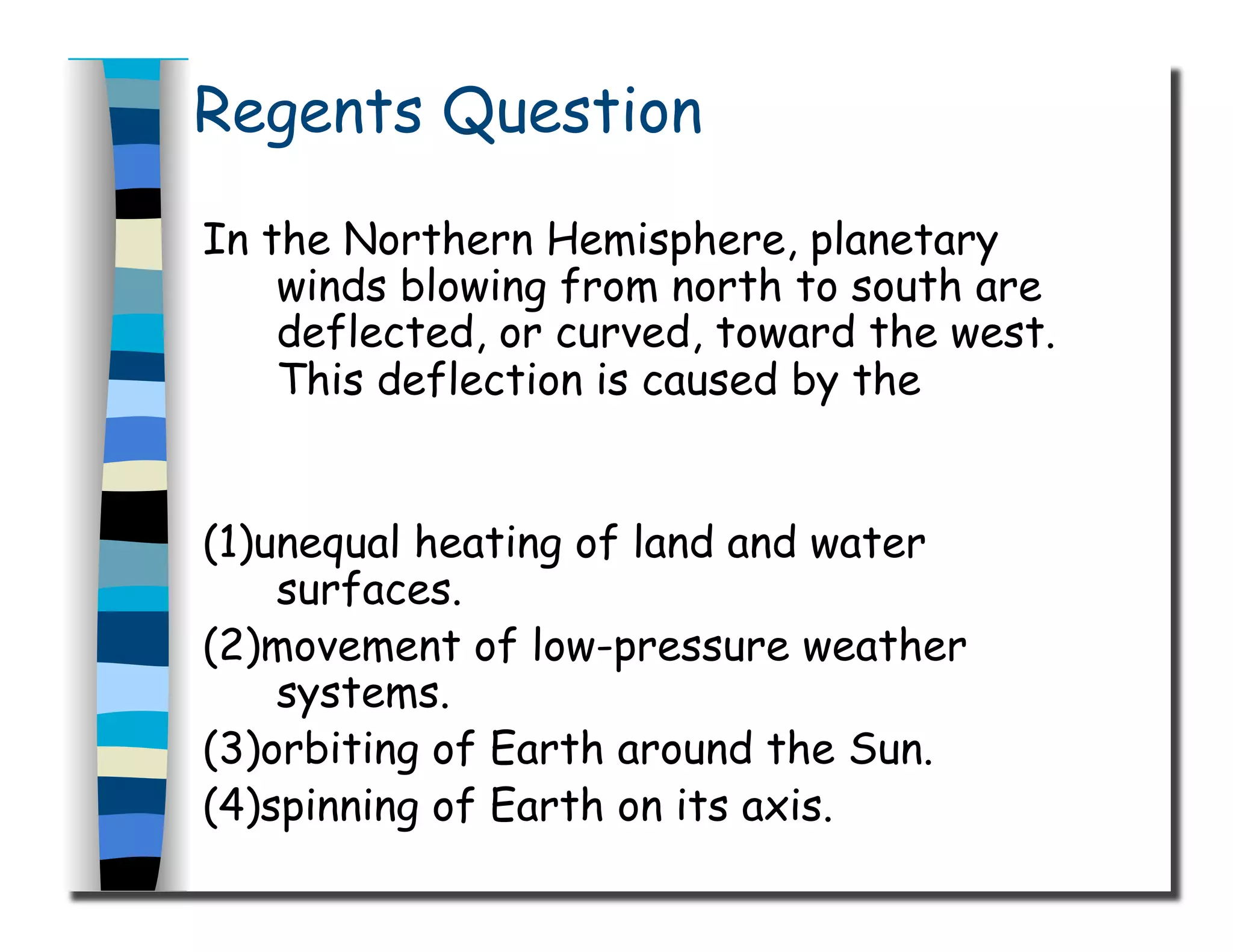 Regents Question
In the Northern Hemisphere, planetary
winds blowing from north to south are
deflected, or curved, toward the west.
This deflection is caused by the
(1)unequal heating of land and water
surfaces.
(2)movement of low-pressure weather
systems.
(3)orbiting of Earth around the Sun.
(4)spinning of Earth on its axis.
 