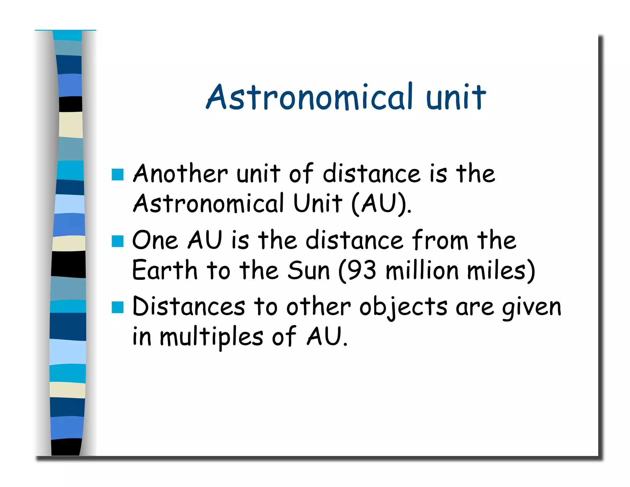 Astronomical unit
  Another unit of distance is the
Astronomical Unit (AU).
  One AU is the distance from the
Earth to the Sun (93 million miles)
  Distances to other objects are given
in multiples of AU.
 