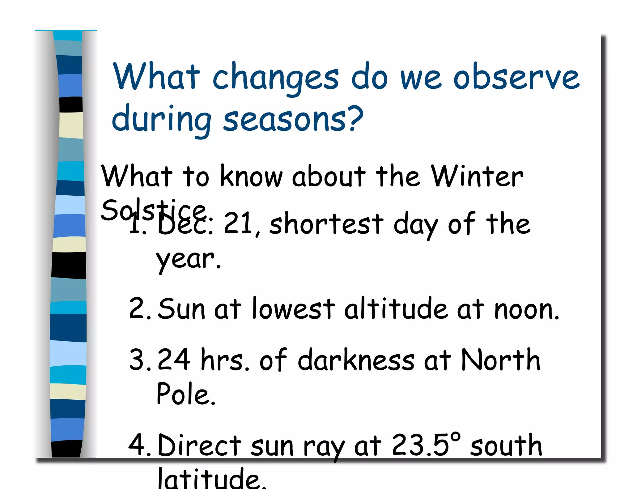 What changes do we observe
during seasons?
What to know about the Winter
Solstice.1.  Dec. 21, shortest day of the
year.
2. Sun at lowest altitude at noon.
3. 24 hrs. of darkness at North
Pole.
4. Direct sun ray at 23.5° south
 