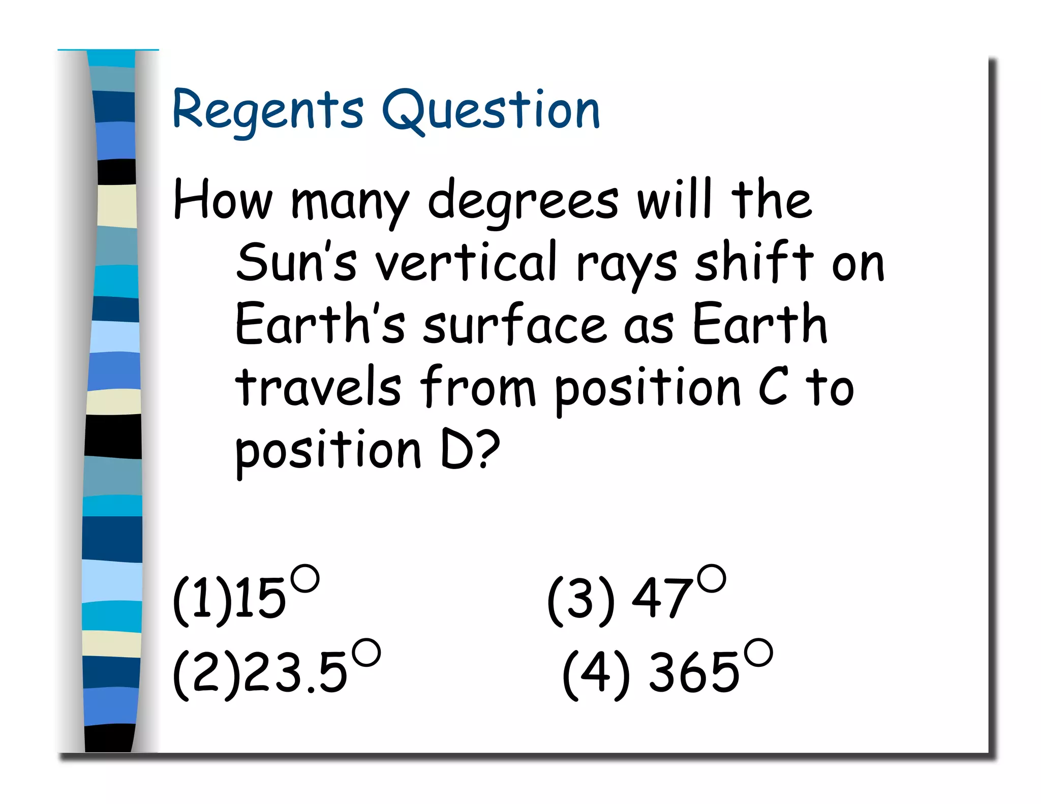 Regents Question
How many degrees will the
Sun’s vertical rays shift on
Earth’s surface as Earth
travels from position C to
position D?
(1)15○
(3) 47○
(2)23.5○
(4) 365○
 