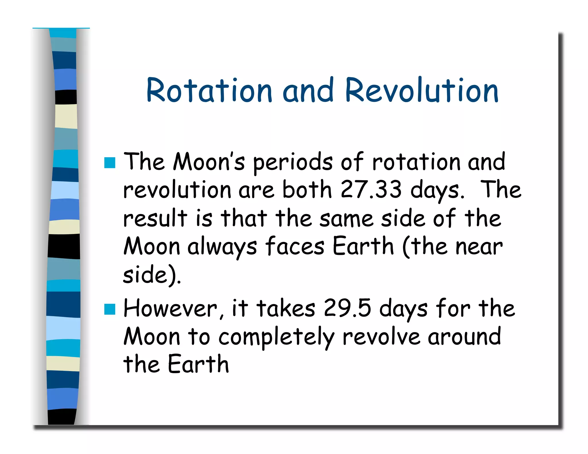 Rotation and Revolution
  The Moon’s periods of rotation and
revolution are both 27.33 days. The
result is that the same side of the
Moon always faces Earth (the near
side).
  However, it takes 29.5 days for the
Moon to completely revolve around
the Earth
 