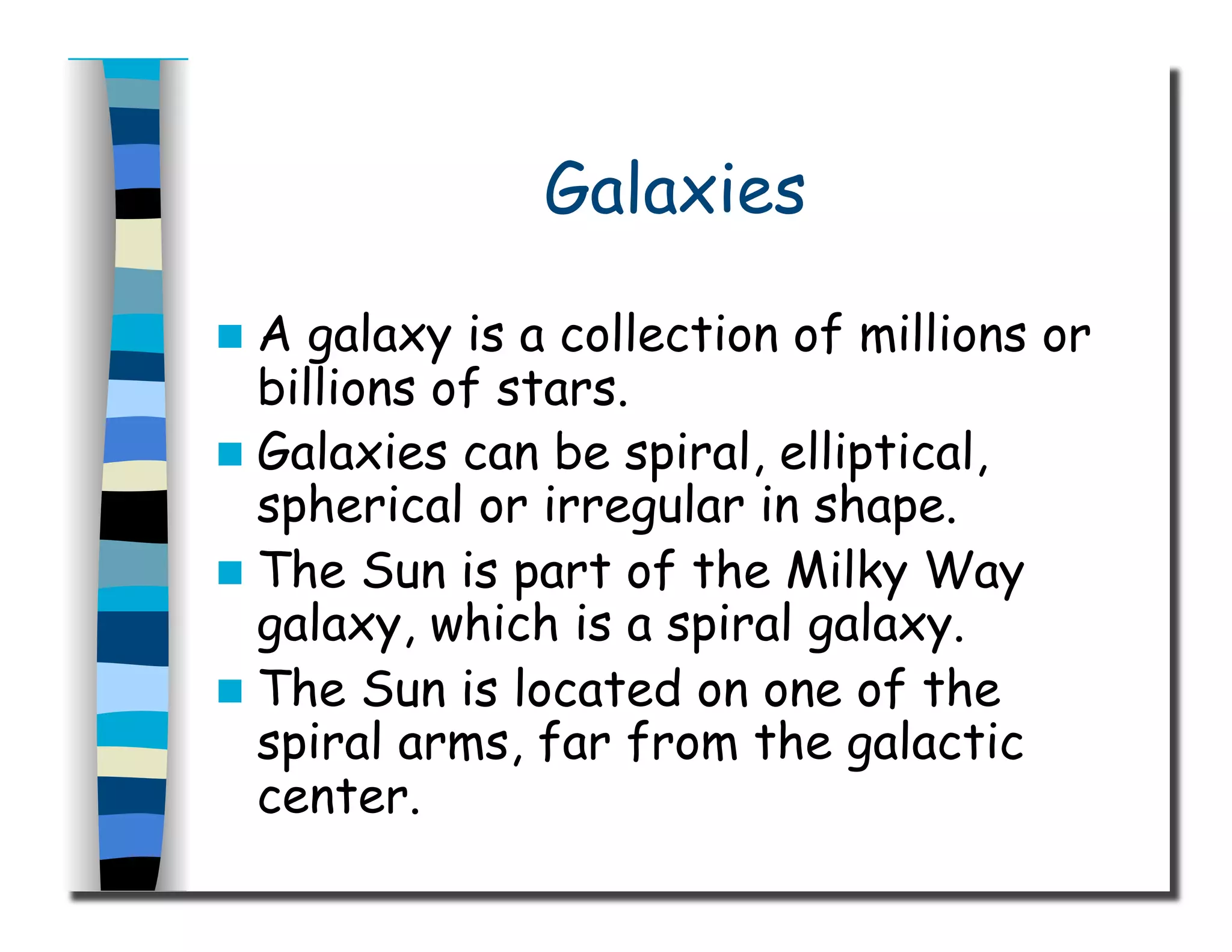 Galaxies
  A galaxy is a collection of millions or
billions of stars.
  Galaxies can be spiral, elliptical,
spherical or irregular in shape.
  The Sun is part of the Milky Way
galaxy, which is a spiral galaxy.
  The Sun is located on one of the
spiral arms, far from the galactic
center.
 