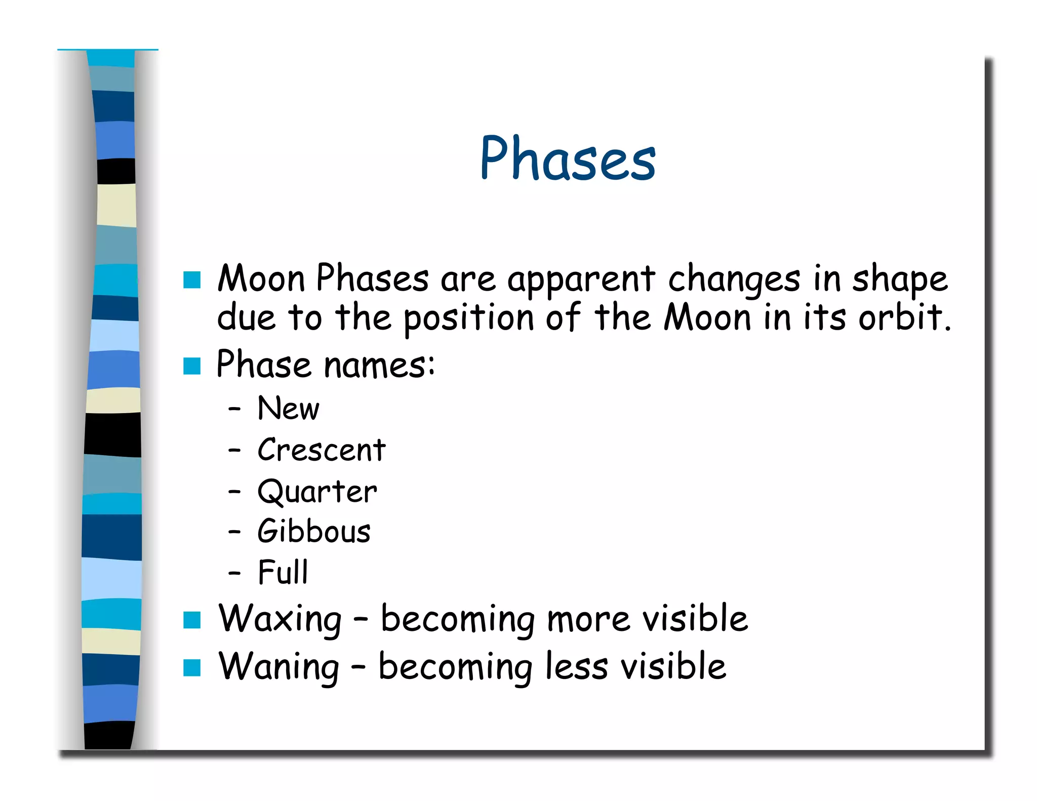 Phases
  Moon Phases are apparent changes in shape
due to the position of the Moon in its orbit.
  Phase names:
–  New
–  Crescent
–  Quarter
–  Gibbous
–  Full
  Waxing – becoming more visible
  Waning – becoming less visible
 