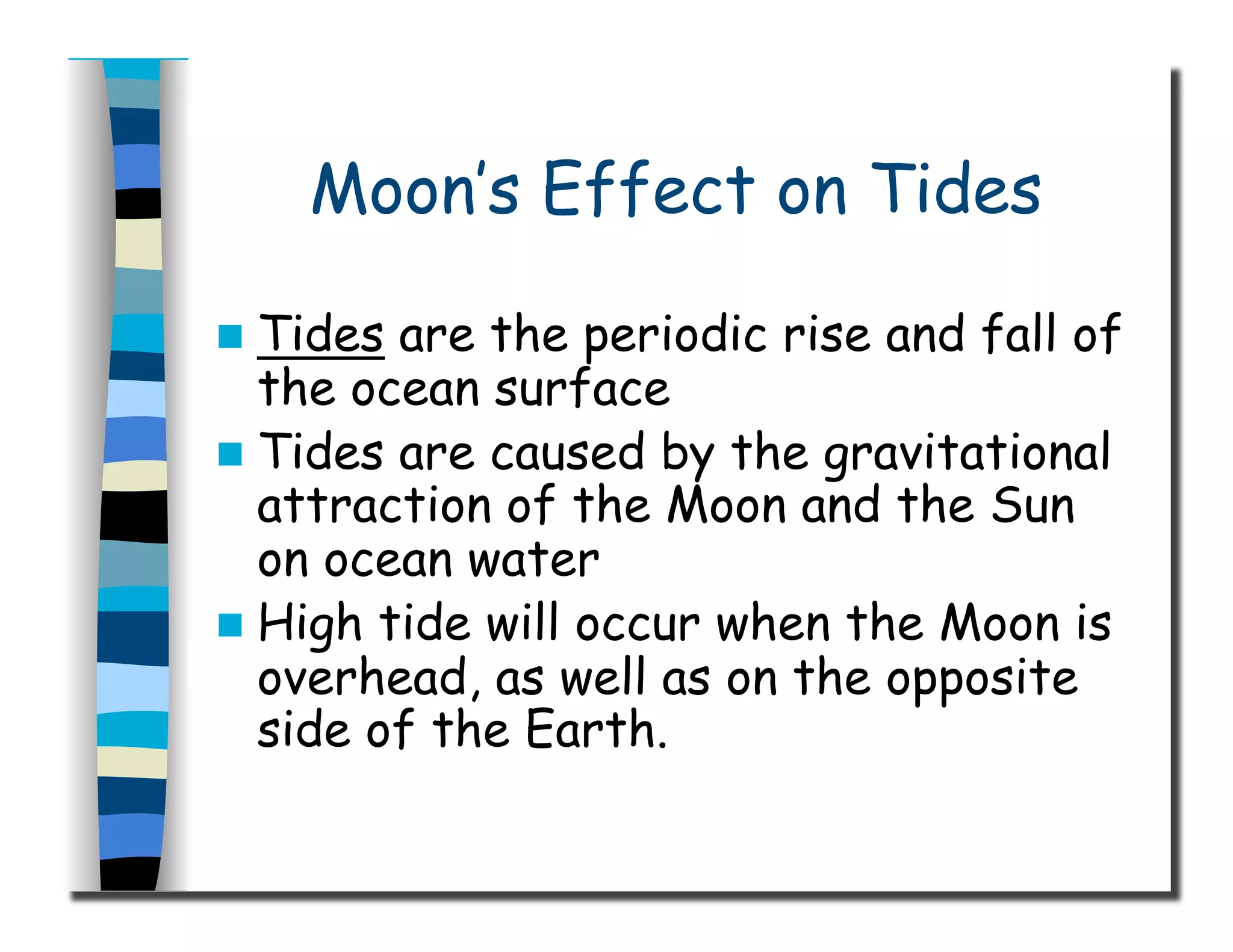 Moon’s Effect on Tides
  Tides are the periodic rise and fall of
the ocean surface
  Tides are caused by the gravitational
attraction of the Moon and the Sun
on ocean water
  High tide will occur when the Moon is
overhead, as well as on the opposite
side of the Earth.
 