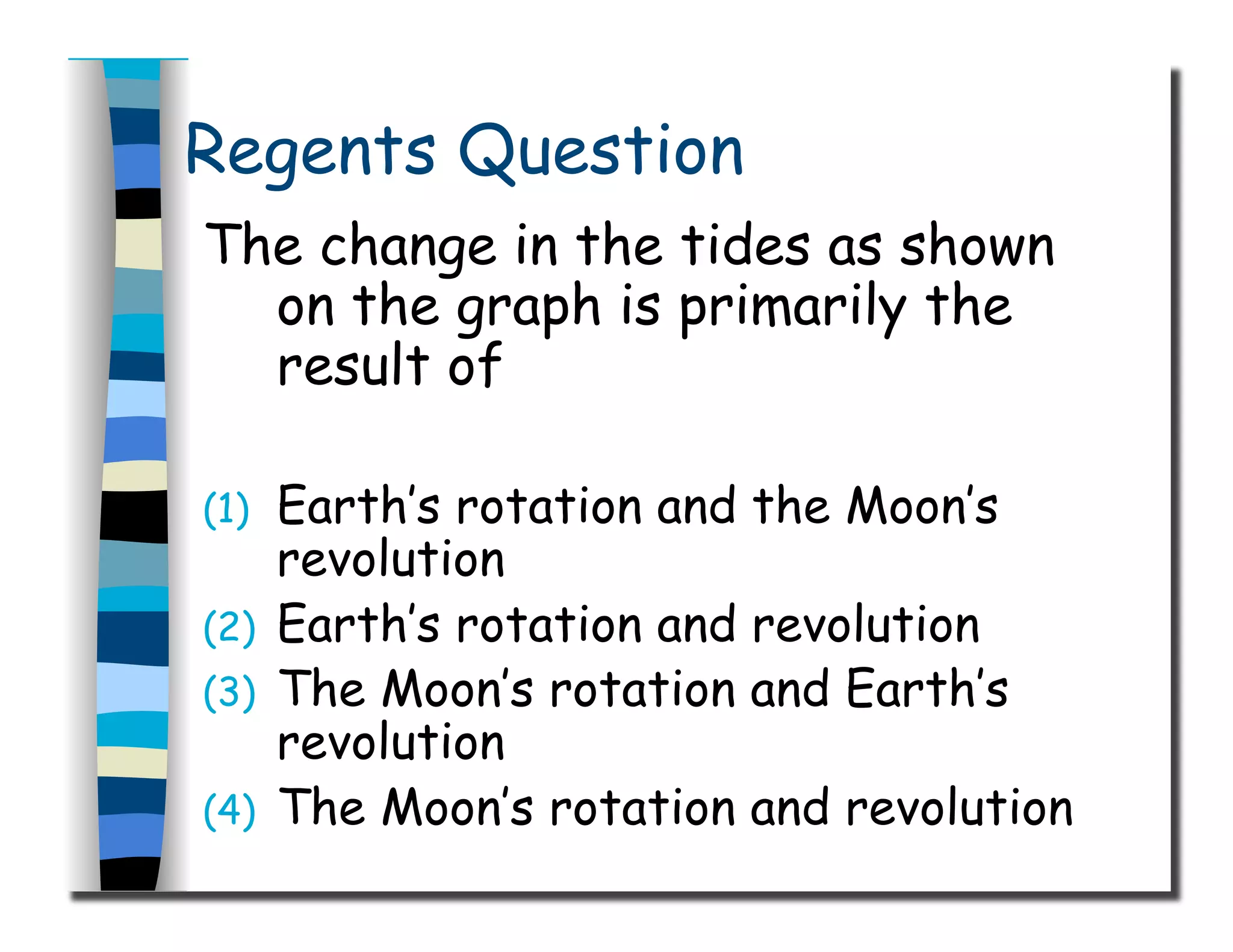 Regents Question
The change in the tides as shown
on the graph is primarily the
result of
(1)  Earth’s rotation and the Moon’s
revolution
(2)  Earth’s rotation and revolution
(3)  The Moon’s rotation and Earth’s
revolution
(4)  The Moon’s rotation and revolution
 