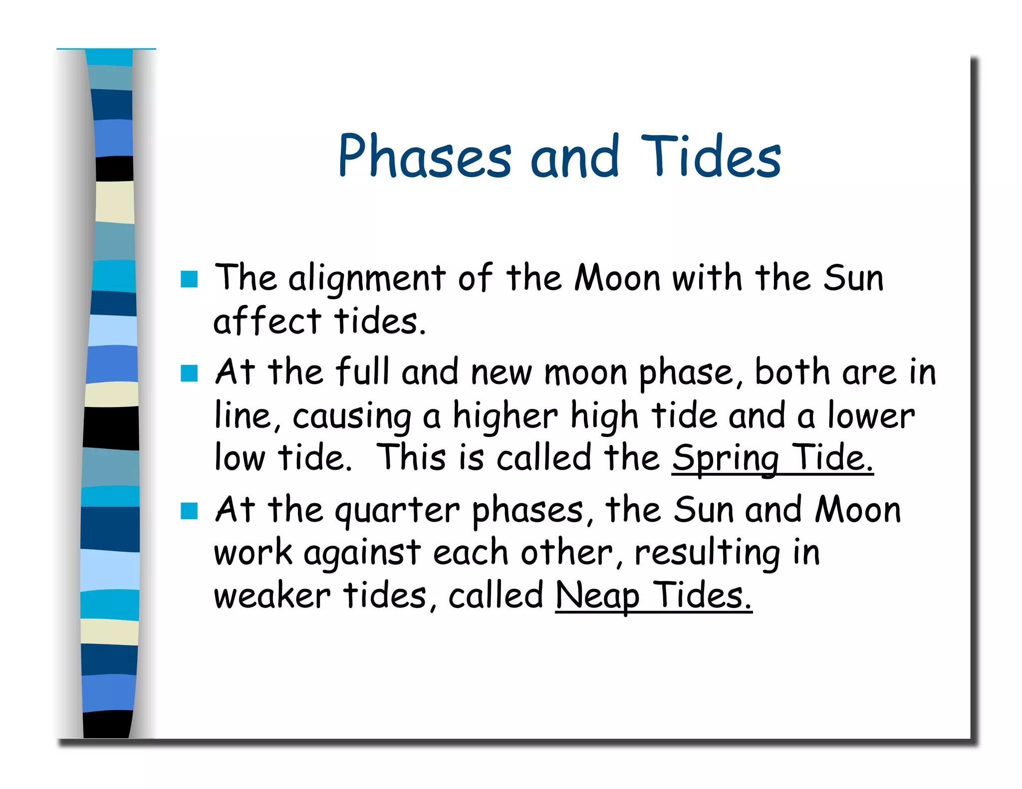 Phases and Tides
  The alignment of the Moon with the Sun
affect tides.
  At the full and new moon phase, both are in
line, causing a higher high tide and a lower
low tide. This is called the Spring Tide.
  At the quarter phases, the Sun and Moon
work against each other, resulting in
weaker tides, called Neap Tides.
 